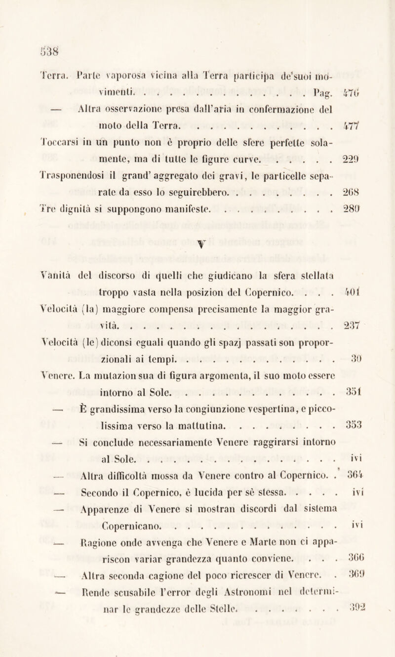 Terra. Parie vaporosa vicina alla Terra participa de’suoi mo- vimenti Pag. 476 — Altra osservazione presa dall’aria in confermazione del moto della Terra 477 Toccarsi in un punto non è proprio delle sfere perfette sola- mente, ma di tutte le figure curve 2*29 Trasponendosi il grand’aggregato dei gravi, le particelle sepa- rate da esso lo seguirebbero 268 Tre dignità si suppongono manifeste. . . . 280 V Vanità del discorso (li quelli che giudicano la sfera stellata troppo vasta nella posizion del Copernico. . . . 40i Velocità (la) maggiore compensa precisamente la maggior gra- vità 237 Velocità (le) diconsi eguali quando gli spazj passati son propor- zionali ai tempi. . 30 Venere. La mutazionsua di figura argomenta, il suo moto essere intorno al Sole 351 — È grandissima verso la congiunzione vespertina, e picco- lissima verso la mattutina. ........ 353 — Si conclude necessariamente Venere raggirarsi intorno al Sole ivi — Altra difficoltà mossa da Venere contro al Copernico. . 364 — Secondo il Copernico, è lucida per sè stessa ivi — Apparenze di Venere si mostrali discordi dal sistema Copernicano. ivi .— Ragione onde avvenga che Venere e Marte non ci appa- riscon variar grandezza quanto conviene. . . . 366 Altra seconda cagione del poco ricrescer di Venere. . 369 Rende scusabile Terror degli Astronomi nel determi- nar le grandezze delle Stelle 392
