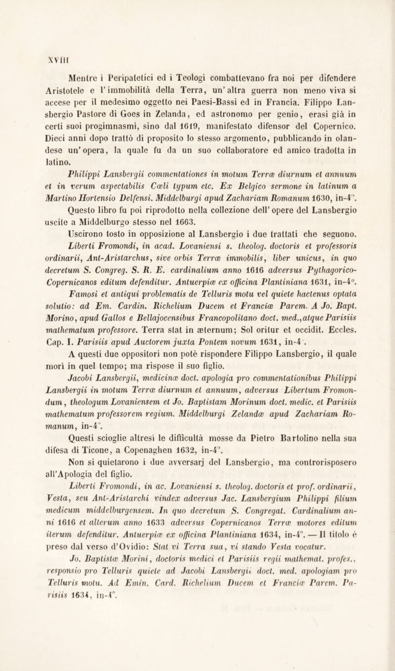 Mentre i Peripatetici ed i Teologi combattevano fra noi per difendere Aristotele e T immobilità della Terra, un’altra guerra non meno viva si accese per il medesimo oggetto nei Paesi-Bassi ed in Francia. Filippo Lan- sbergio Pastore di Goes in Zelanda, ed astronomo per genio, erasi già in certi suoi progimnasmi, sino dal 1619, manifestato difensor del Copernico. Dieci anni dopo trattò di proposito lo stesso argomento, pubblicando in olan- dese un’opera, la quale fu da un suo collaboratore ed amico tradotta in latino. Philippi Lansbergii commcnlaliones in molum Terree diurnum et annuum et in verum aspectabilis Coeli lypum eie. Ex Belgico sermone in lalinum a Martino Horlensio Delfensi. Middelburgi apud Zachariam Romanum 1630, in-4 ‘. Questo libro fu poi riprodotto nella collezione dell’ opere del Lansbergio uscite a Middelburgo stesso nel 1663. Uscirono tosto in opposizione al Lansbergio i due trattati che seguono. Liberti Fromondi, in acad. Lovaniensi s. Iheolog. doctoris et professoris ordinarii, Ant-Aristarchus, sive orbis Terree immobilis, liber unicus, in quo decretum S. Congreg. S. R. E. cardinalium anno 1616 adversus Pythagorico- Copernicanos editum defenditur. Anluerpice ex officina Planliniana 1631, in-4°. Famosi et antiqui problematis de lyelluris motu vel quiete hactenus optata solutio: ad Em. Cardin. Richelium Ducem et Francice Parem, A Jo. Bapl. Morino, apud Gallos e Bellajocensibus Francopolitano doct. med.,atque Parisiis malhemalum professore. Terra stat in aeternum; Sol oritur et occidit. Eccles. Cap. I. Parisiis apud Auctorem juxta Pontem novum 1631, in-4 . A questi due oppositori non potè rispondere Filippo Lansbergio, il quale mori in quel tempo; ma rispose il suo figlio. Jacobi Lansbergii, medicina doct. apologia pro commentationibus Philippi Lansbergii in motum Terree diurnum et annuum, adversus Libertum Fromon- dum, theologum Lovaniensem et Jo. Baptistam Morinum doct. medie, et Parisiis malhemalum professorem regium. Middelburgi Zelandce apud Zachariam Ro- manum, in-4'. Questi scioglie altresì le difficultà mosse da Pietro Bartolino nella sua difesa di Ticone, a Copenaghen 1632, in-4°. Non si quietarono i due avversari del Lansbergio, ma controrisposero all’Apologià del figlio. Liberti Fromondi, in ac. Lovaniensi s. theolog. doctoris et prof, ordinarii, Vesta, seu Ant-Aristarchi vindex adversus Jac. Lansbergium Philippi filium medicum middelburgcnsem. In quo decretum S. Congregat. Cardinalium an- ni 1616 et alterum anno 1633 adversus Copernicanos Terree motores editum iterum defenditur. Anluerpice ex officina Planliniana 1634, in-4°. — Il titolo è preso dal verso d’Ovidio: Stat vi Terra sua, vi stando Vesta vocatur. Jo. Baptislce Morini, doctoris medici et Parisiis regii mathemat. profes., responsio pro Telluris quiete ad Jacobi Lansbergii doct. med. apologiam prò Telluris motu. Ad Emin. Card. Richelium Ducem et Francia’ Parem. Pa- risiis 1634, in-4°.