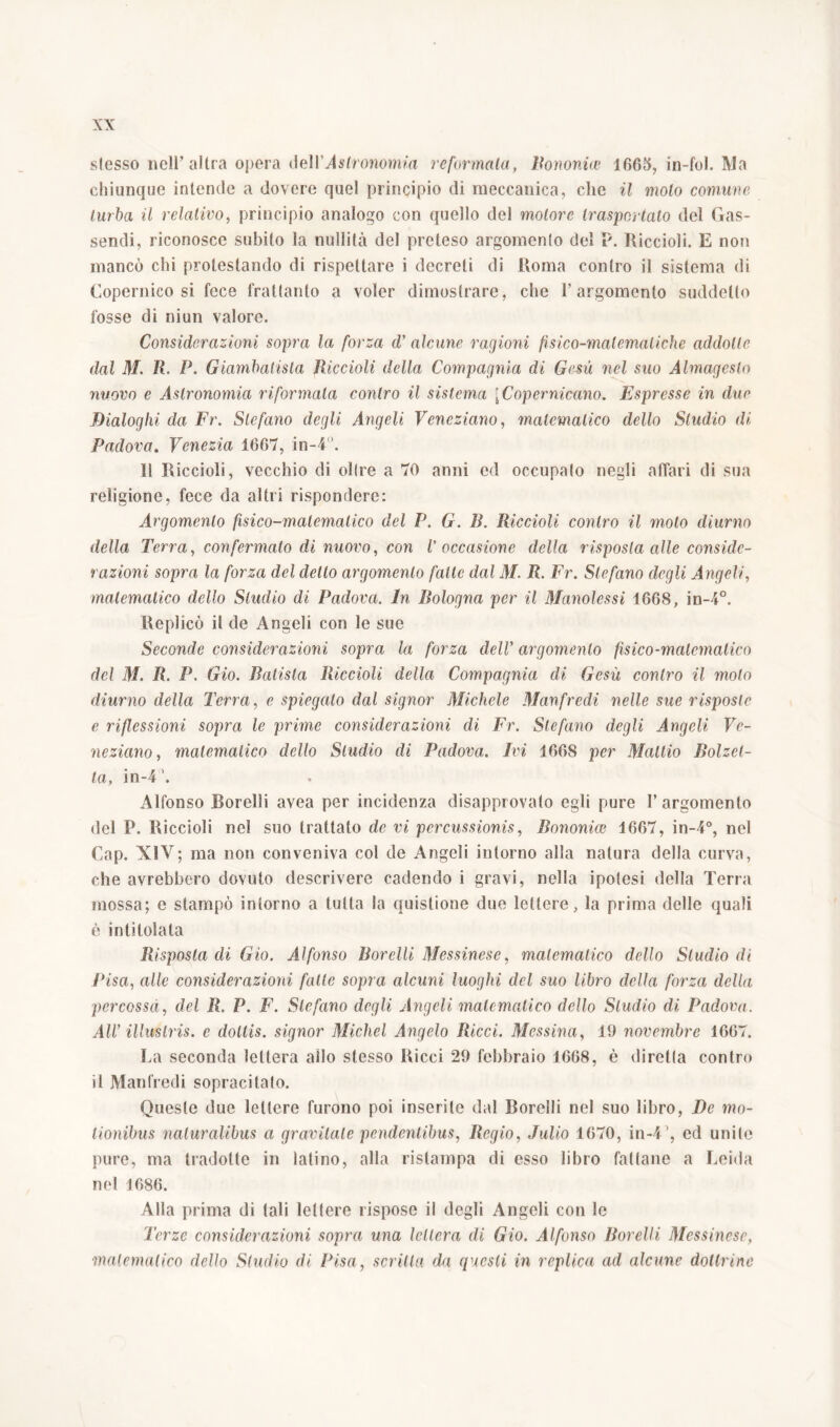 slesso nell’altra opera de\Y Astronomia re formala, Bononiae 1665, in-fol. Ma chiunque intende a dovere quel principio di meccanica, che il molo comune turba il relativo, principio analogo con quello del motore trasportato del Gas- sendi, riconosce subito la nullità del preteso argomenlo del P. Riccioli. E non mancò chi protestando di rispettare i decreti di Roma contro il sistema di Copernico si fece frattanto a voler dimostrare, che l’argomenlo suddetto fosse di niun valore. Considerazioni sopra la forza d’ alcune ragioni fisico-matematiche addotte dal M. R P. Giambatisla Riccioli della Compagnia di Gesù nel suo Almagesto nuovo e Astronomia riformala contro il sistema [Copernicano. Espresse in due Dialoghi da Fr. Stefano degli Angeli Veneziano, matematico dello Studio di Padova. Venezia 1667, in-4. 11 Riccioli, vecchio di olire a 70 anni ed occupalo negli affari di sua religione, fece da altri rispondere: Argomenlo fisico-matematico del P. G. R. Riccioli contro il molo diurno della Terra, con fermalo di nuovo, con l’occasione della risposta alle conside- razioni sopra la forza del dello argomenlo fatte dal M. R. Fr. Stefano degli Angeli, matematico dello Studio di Padova. In Bologna per il Manolessi 1668, in-4°. Replicò il de Angeli con le sue Seconde considerazioni sopra la forza dell’ argomenlo fisico-matematico del M. R. P. Gio. Balista Riccioli della Compagnia di Gesù contro il molo diurno della Terra, e spiegalo dal signor Michele Manfredi nelle sue risposte e riflessioni sopra le prime considerazioni di Fr. Stefano degli Angeli Ve- neziano, matematico dello Studio di Padova. Ivi 1668 per Mattio Bolzet- ta, in-41. Alfonso Borelli avea per incidenza disapprovato egli pure I’argomento del P. Riccioli nel suo trattato de vi percussionis, Bononice 1667, in-4°, nel Cap. XIV; ma non conveniva col de Angeli intorno alla natura della curva, che avrebbero dovuto descrivere cadendo i gravi, nella ipotesi della Terra mossa; e stampò intorno a tutta la quistione due lettere, la prima delle quali è intitolala Risposta di Gio. Alfonso Borelli Messinese, matematico dello Studio di Pisa, alle considerazioni fatte sopra alcuni luoghi del suo libro della forza della percossa, del R. P. F. Stefano degli Angeli matematico dello Studio di Padova. AlV illustris, c dollis. signor Michel Angelo Ricci. Messina, 19 novembre 1667. La seconda lettera allo stesso Ricci 29 febbraio 1668, è diretta contro il Manfredi sopracitalo. Queste due lettere furono poi inserite dal Borelli nel suo libro, De mo- tionibus naturalibus a gravitale pendentibus, Regio, Julio 1670, in-41, ed unite pure, ma tradotte in latino, alla ristampa di esso libro fallane a Leida nel 1686. Alla prima di tali lettere rispose il degli Angeli con le Terze considerazioni sopra una lettera di Gio. Alfonso Borelli Messinese, malematico dello Studio di Pisa, scritta da questi in replica ad alcune dottrine