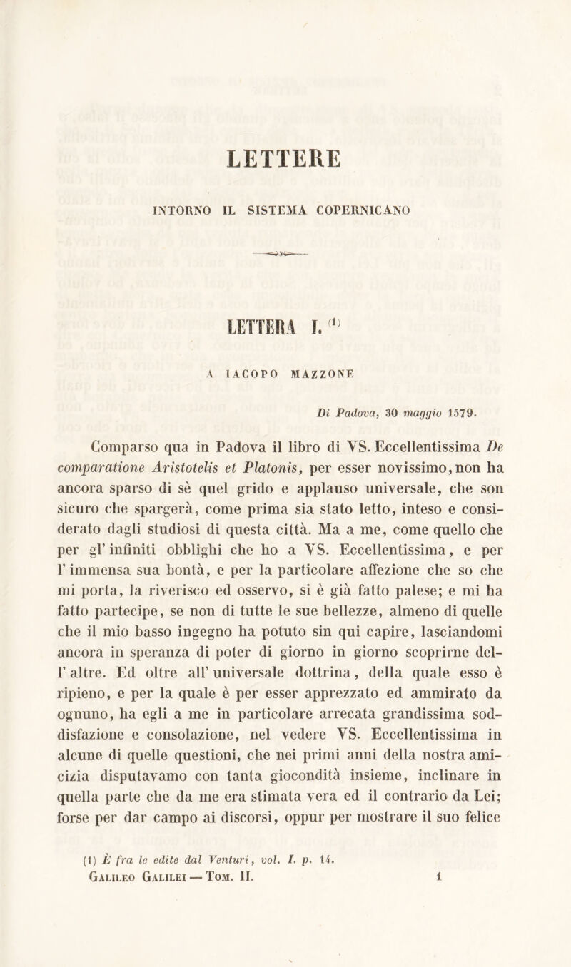 LETTERE INTORNO IL SISTEMA COPERNICANO LETTERA I.(,) A IACOPO MAZZONE Dì Padova, 30 maggio 1579. Comparso qua in Padova il libro di YS. Eccellentissima De comparatione Aristotelis et Platonis, per esser novissimo,non ha ancora sparso di sè quel grido e applauso universale, che son sicuro che spargerà, come prima sia stato letto, inteso e consi- derato dagli studiosi di questa città. Ma a me, come quello che per gl’infiniti obblighi che ho a YS. Eccellentissima, e per l’immensa sua bontà, e per la particolare affezione che so che mi porta, la riverisco ed osservo, si è già fatto palese; e mi ha fatto partecipe, se non di tutte le sue bellezze, almeno di quelle che il mio basso ingegno ha potuto sin qui capire, lasciandomi ancora in speranza di poter di giorno in giorno scoprirne del- l’altre. Ed oltre all’ universale dottrina, della quale esso è ripieno, e per la quale è per esser apprezzato ed ammirato da ognuno, ha egli a me in particolare arrecata grandissima sod- disfazione e consolazione, nel vedere YS. Eccellentissima in alcune di quelle questioni, che nei primi anni della nostra ami- cizia disputavamo con tanta giocondità insieme, inclinare in quella parte che da me era stimata vera ed il contrario da Lei; forse per dar campo ai discorsi, oppur per mostrare il suo felice (1) È fra le edite dal Venturi, voi. /. p. 14. Galileo Galilei —Tom. II. l