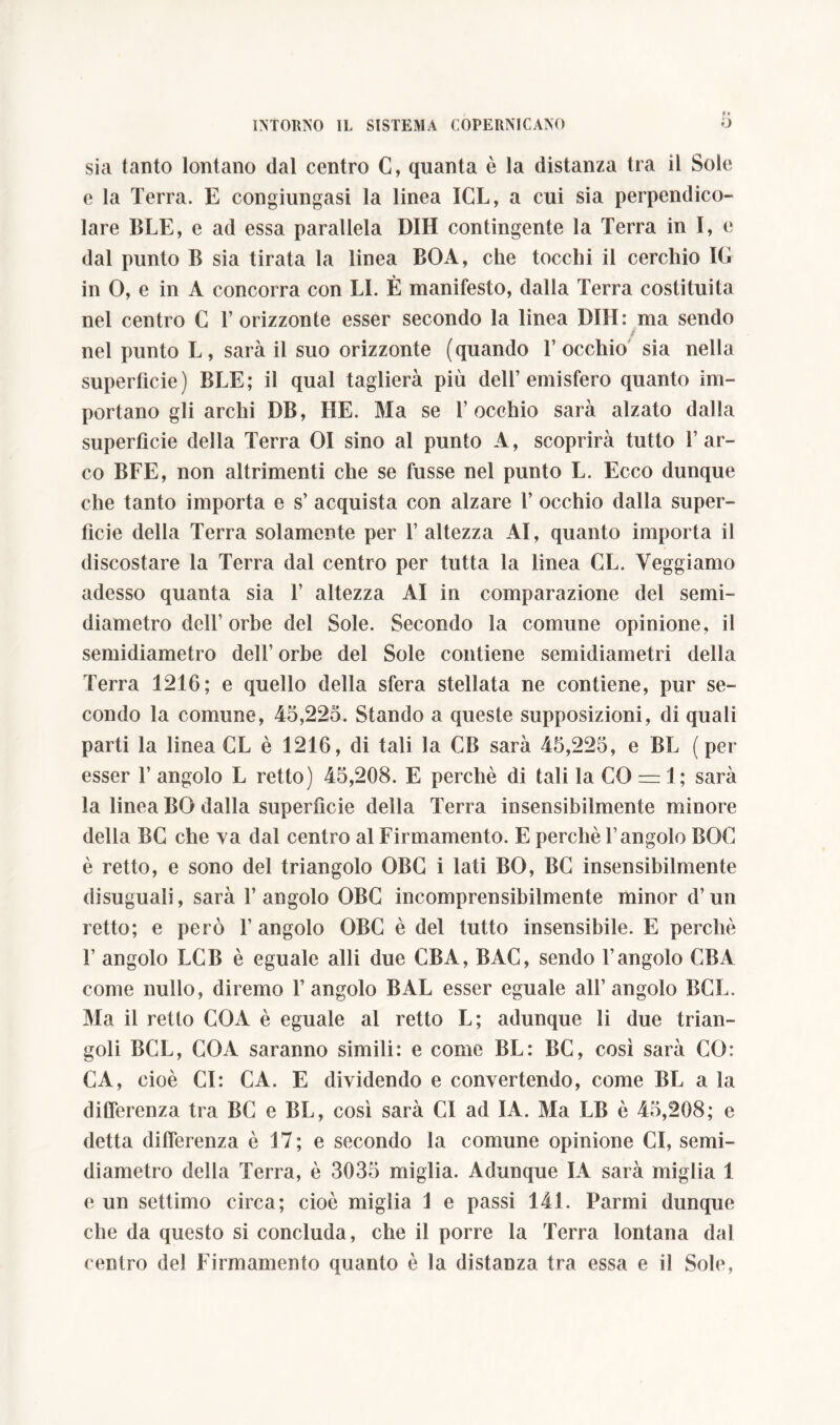 sia tanto lontano dal centro G, quanta è la distanza tra il Sole e la Terra. E congiungasi la linea ICL, a cui sia perpendico- lare BLE, e ad essa parallela DIH contingente la Terra in I, e dal punto B sia tirata la linea BOA, che tocchi il cerchio IG in 0, e in A concorra con LI. È manifesto, dalla Terra costituita nel centro G l’orizzonte esser secondo la linea DIH: ma sendo ■ nel punto L, sarà il suo orizzonte (quando l’occhio sia nella superficie) BLE; il qual taglierà più dell’emisfero quanto im- portano gli archi DB, HE. Ma se l’occhio sarà alzato dalla superfìcie della Terra 01 sino al punto A, scoprirà tutto l’ar- co BFE, non altrimenti che se fusse nel punto L. Ecco dunque che tanto importa e s’ acquista con alzare 1’ occhio dalla super- fìcie della Terra solamente per 1’ altezza AI, quanto importa il discostare la Terra dal centro per tutta la linea GL. Veggiamo adesso quanta sia 1’ altezza AI in comparazione del semi- diametro dell’orbe del Sole. Secondo la comune opinione, il semidiametro dell’ orbe del Sole contiene semidiametri della Terra 1216; e quello della sfera stellata ne contiene, pur se- condo la comune, 45,225. Stando a queste supposizioni, di quali parti la linea GL è 1216, di tali la CB sarà 45,225, e BL ( per esser 1’ angolo L retto) 45,208. E perchè di tali la CO = 1; sarà la linea BO dalla superficie della Terra insensibilmente minore della BG che va dal centro al Firmamento. E perchè l’angolo BOG è retto, e sono del triangolo OBG i lati BO, BC insensibilmente disuguali, sarà l’angolo OBG incomprensibilmente minor d’un retto; e però l’angolo OBG è del tutto insensibile. E perchè 1’ angolo LCB è eguale alli due GB A, BAC, sendo l’angolo CBA come nullo, diremo l’angolo BAL esser eguale all’angolo BCL. Ma il retto COA è eguale al retto L; adunque li due trian- goli BCL, CO A saranno simili: e come BL: BC, così sarà CO: CA, cioè CI: CA. E dividendo e convertendo, come BL a la differenza tra BC e BL, così sarà CI ad IA. Ma LB è 45,208; e detta differenza è 17; e secondo la comune opinione CI, semi- diametro della Terra, è 3035 miglia. Adunque IA sarà miglia 1 e un settimo circa; cioè miglia 1 e passi 141. Farmi dunque che da questo si concluda, che il porre la Terra lontana dal centro del Firmamento quanto è la distanza tra essa e il Sole,