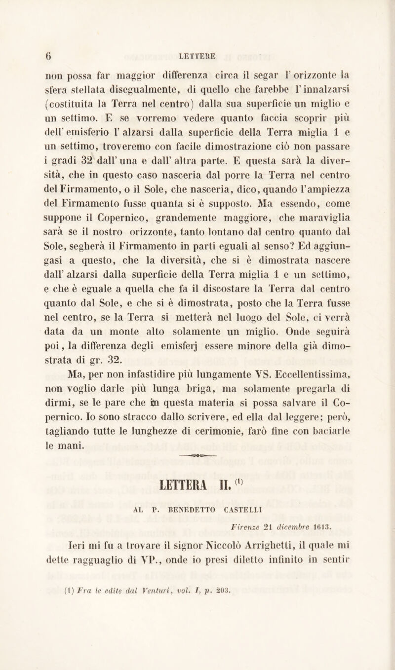 non possa far maggior differenza circa il segar 1’ orizzonte la sfera stellata disegualmente, di quello che farebbe l’innalzarsi (costituita la Terra nel centro) dalla sua superfìcie un miglio e un settimo. E se vorremo vedere quanto faccia scoprir più dell’ emisferio 1’ alzarsi dalla superficie della Terra miglia 1 e un settimo, troveremo con facile dimostrazione ciò non passare i gradi 32 dall’ una e dall’ altra parte. E questa sarà la diver- sità, che in questo caso nasceria dal porre la Terra nel centro del Firmamento, o il Sole, che nasceria, dico, quando l’ampiezza del Firmamento fusse quanta si è supposto. Ma essendo, come suppone il Copernico, grandemente maggiore, che maraviglia sarà se il nostro orizzonte, tanto lontano dal centro quanto dal Sole, segherà il Firmamento in parti eguali al senso? Ed aggiun- gasi a questo, che la diversità, che si è dimostrata nascere dall’alzarsi dalla superficie della Terra miglia 1 e un settimo, e che è eguale a quella che fa il discostare la Terra dal centro quanto dal Sole, e che si è dimostrata, posto che la Terra fusse nel centro, se la Terra si metterà nel luogo del Sole, ci verrà data da un monte alto solamente un miglio. Onde seguirà poi, la differenza degli emisferj essere minore della già dimo- strata di gr. 32. Ma, per non infastidire più lungamente YS. Eccellentissima, non voglio darle più lunga briga, ma solamente pregarla di dirmi, se le pare che in questa materia si possa salvare il Co- pernico. Io sono stracco dallo scrivere, ed ella dal leggere; però, tagliando tutte le lunghezze di cerimonie, farò fine con baciarle le mani. LETTERA II.(,) AL P. BENEDETTO CASTELLI Firenze 21 dicembre 1013. Ieri mi fu a trovare il signor Niccolò Arrighetti, il quale mi dette ragguaglio di VP., onde io presi diletto infinito in sentir (I) Fra le edite dal Venturi, voi. J, p. 203.