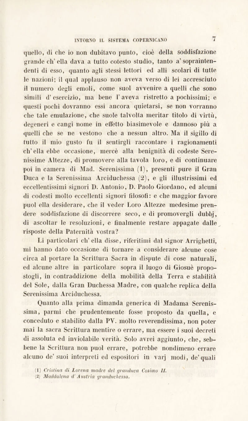 quello, di che io non dubitavo punto, cioè della soddisfazione grande ch’ella dava a tutto cotesto studio, tanto a’soprainten- denti di esso, quanto agli stessi lettori ed alli scolari di tutte le nazioni; il qual applauso non aveva verso di lei accresciuto il numero degli emoli, come suol avvenire a quelli che sono simili d’esercizio, ma bene l’aveva ristretto a pochissimi; e questi pochi dovranno essi ancora quietarsi, se non vorranno che tale emulazione, che suole talvolta meritar titolo di virtù, degeneri e cangi nome in effetto biasimevole e dannoso più a quelli che se ne vestono che a nessun altro. Ma il sigillo di tutto il mio gusto fu il sentirgli raccontare i ragionamenti ch’ella ebbe occasione, mercè alla benignità di codeste Sere- nissime Altezze, di promovere alla tavola loro, e di continuare poi in camera di Mad. Serenissima (1), presenti pure il Gran Duca e la Serenissima Arciduchessa (2), e gli illustrissimi ed eccellentissimi signori D. Antonio, D. Paolo Giordano, ed alcuni di codesti molto eccellenti signori filosofi: e che maggior favore puoi ella desiderare, che il veder Loro Altezze medesime pren- dere soddisfazione di discorrere seco, e di promovergli dubbj, di ascoltar le resoluzioni, e finalmente restare appagate dalle risposte della Paternità vostra? Li particolari eli’ ella disse, riferitimi dal signor Arrighetti, mi hanno dato occasione di tornare a considerare alcune cose circa al portare la Scrittura Sacra in dispute di cose naturali, ed alcune altre in particolare sopra il luogo di Giosuè propo- stogli, in contraddizione della mobilità della Terra e stabilità del Sole, dalla Gran Duchessa Madre, con qualche replica della Serenissima Arciduchessa. Quanto alia prima dimanda generica di Madama Serenis- sima, parmi che prudentemente fosse proposto da quella, e conceduto e stabilito dalla PV. molto reverendissima, non poter mai la sacra Scrittura mentire o errare, ma essere i suoi decreti di assoluta ed inviolabile verità. Solo avrei aggiunto, che, seb- bene la Scrittura non puoi errare, potrebbe nondimeno errare alcuno de’ suoi interpreti ed espositori in varj modi, de’quali (1) Cristina di Lorena madre del granduca Cosimo IL (2) Maddalena d’Austria granduchessa.