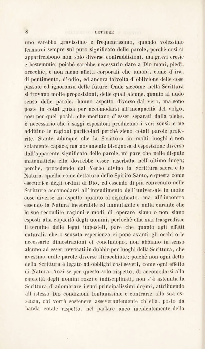 uno sarebbe gravissimo e frequentissimo, quando volessimo fermarci sempre sul puro significato delle parole, perchè così ci apparirebbono non solo diverse contraddizioni, ma gravi eresie e bestemmie; poiché sarebbe necessario dare a Dio mani, piedi, orecchie, e non meno affetti corporali che umani, come d’ira, di pentimento, d’odio, ed ancora talvolta d’ oblivione delle cose passate ed ignoranza delle future. Onde siccome nella Scrittura si trovano molte proposizioni, delle quali alcune, quanto al nudo senso delle parole, hanno aspetto diverso dal vero, ma sono poste in cotal guisa per accomodarsi all’incapacità del volgo, così per quei pochi, che meritano d’esser separati dalla plebe, è necessario che i saggi espositori producano i veri sensi, e ne additino le ragioni particolari perchè sieno cotali parole profe- rite. Stante adunque che la Scrittura in molti luoghi è non solamente capace, ma novamente bisognosa d’esposizione diversa dall’apparente significato delle parole, mi pare che nelle dispute matematiche ella dovrebbe esser riserbata nell’ultimo luogo; perchè, procedendo dal Yerbo divino la Scrittura sacra e la Natura, quella come dettatura dello Spirito Santo, e questa come esecutrice degli ordini di Dio, ed essendo di più convenuto nelle Scritture accomodarsi all’ intendimento dell’ universale in molte cose diverse in aspetto quanto al significato, ma all’ incontro essendo la Natura inesorabile ed immutabile e nulla curante che le sue recondite ragioni e modi di operare siano o non siano esposti alla capacità degli uomini, perlochè ella mai trasgredisce il termine delle leggi imposteli, pare che quanto agli effetti naturali, che o sensata esperienza ci pone avanti gli occhi o le necessarie dimostrazioni ci concludono, non abbiano in senso alcuno ad esser revocati in dubbio per luoghi della Scrittura, che avessino mille parole diverse stiracchiate; poiché non ogni detto della Scrittura è legato ad obblighi così severi, come ogni effetto di Natura. Anzi se per questo solo rispetto, di accomodarsi alla capacità degli uomini rozzi e indisciplinati, non s’è astenuta la Scrittura d’ adombrare i suoi principalissimi dogmi, attribuendo all’ istesso Dio condizioni lontanissime e contrarie alla sua es- senza, chi vorrà sostenere assevcrantemente ch’ella, posto da banda cotale rispetto, nel parlare anco incidentemente della