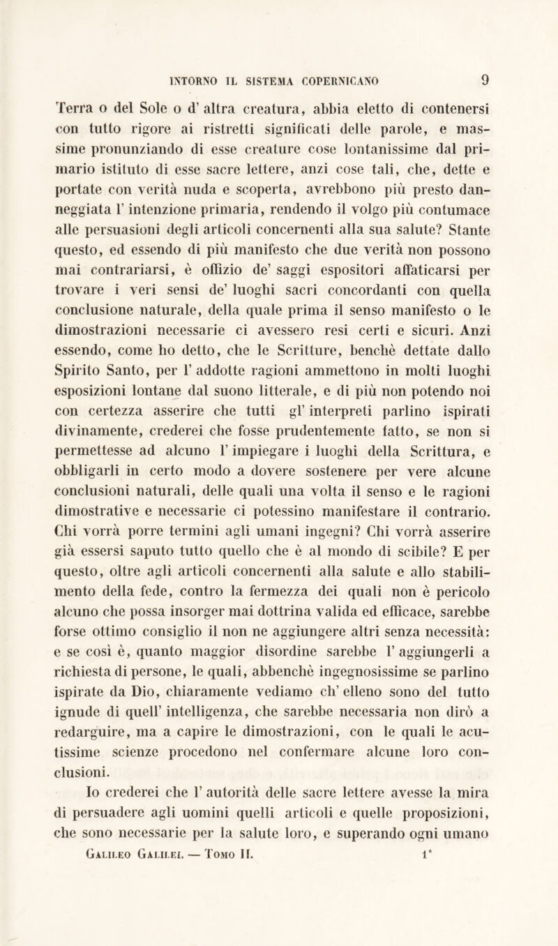 Terra o del Sole o d’ altra creatura, abbia eletto di contenersi con tutto rigore ai ristretti significati delle parole, e mas- sime pronunziando di esse creature cose lontanissime dal pri- mario istituto di esse sacre lettere, anzi cose tali, che, dette e portate con verità nuda e scoperta, avrebbono più presto dan- neggiata l’intenzione primaria, rendendo il volgo più contumace alle persuasioni degli articoli concernenti alla sua salute? Stante questo, ed essendo di più manifesto che due verità non possono mai contrariarsi, è offizio de’ saggi espositori affaticarsi per trovare i veri sensi de’ luoghi sacri concordanti con quella conclusione naturale, della quale prima il senso manifesto o le dimostrazioni necessarie ci avessero resi certi e sicuri. Anzi essendo, come ho detto, che le Scritture, benché dettate dallo Spirito Santo, per T addotte ragioni ammettono in molti luoghi esposizioni lontane dal suono litterale, e di più non potendo noi con certezza asserire che tutti gl’ interpreti parlino ispirati divinamente, crederei che fosse prudentemente tatto, se non si permettesse ad alcuno l’impiegare i luoghi della Scrittura, e obbligarli in certo modo a dovere sostenere per vere alcune conclusioni naturali, delle quali una volta il senso e le ragioni dimostrative e necessarie ci potessino manifestare il contrario. Chi vorrà porre termini agli umani ingegni? Chi vorrà asserire già essersi saputo tutto quello che è al mondo di scibile? E per questo, oltre agli articoli concernenti alla salute e allo stabili- mento della fede, contro la fermezza dei quali non è pericolo alcuno che possa insorger mai dottrina valida ed efficace, sarebbe forse ottimo consiglio il non ne aggiungere altri senza necessità: e se così è, quanto maggior disordine sarebbe raggiungerli a richiesta di persone, le quali, abbenchè ingegnosissime se parlino ispirate da Dio, chiaramente vediamo eh’ elleno sono del tutto ignude di quell’ intelligenza, che sarebbe necessaria non dirò a redarguire, ma a capire le dimostrazioni, con le quali le acu- tissime scienze procedono nel confermare alcune loro con- clusioni. Io crederei che 1’ autorità delle sacre lettere avesse la mira di persuadere agli uomini quelli articoli e quelle proposizioni, che sono necessarie per la salute loro, e superando ogni umano Galileo Galilei. — Tomo II. 1*