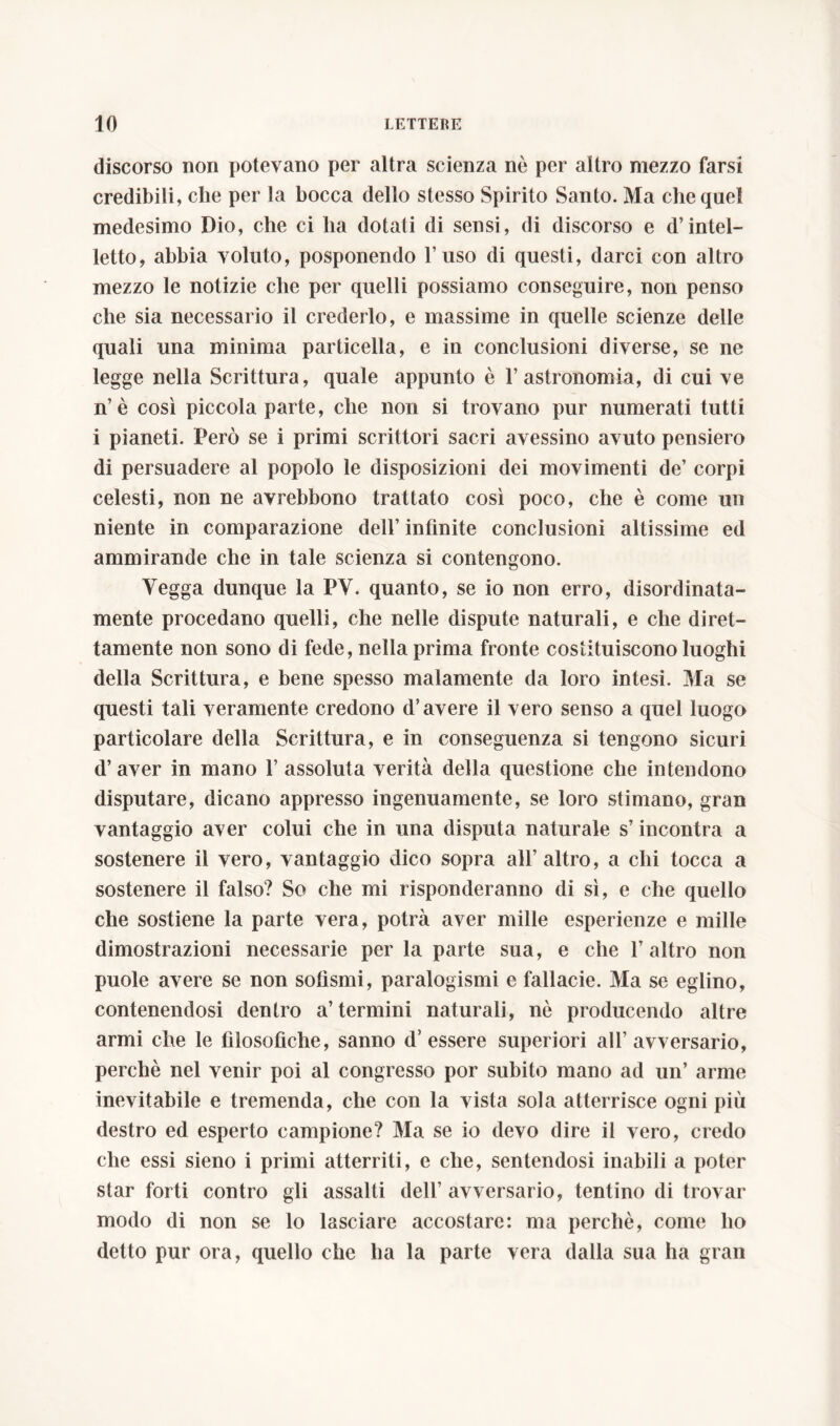 discorso non potevano per altra scienza ne per altro mezzo farsi credibili, che per la bocca dello stesso Spirito Santo. Ma che quel medesimo Dio, che ci ha dotati di sensi, di discorso e d’intel- letto, abbia voluto, posponendo l’uso di questi, darci con altro mezzo le notizie che per quelli possiamo conseguire, non penso che sia necessario il crederlo, e massime in quelle scienze delle quali una minima particella, e in conclusioni diverse, se ne legge nella Scrittura, quale appunto è l’astronomia, di cui ve n’è così piccola parte, che non si trovano pur numerati tutti i pianeti. Però se i primi scrittori sacri avessino avuto pensiero di persuadere al popolo le disposizioni dei movimenti de’ corpi celesti, non ne avrebbono trattato così poco, che è come un niente in comparazione dell’ infinite conclusioni altissime ed ammirande che in tale scienza si contengono. Vegga dunque la PV. quanto, se io non erro, disordinata- mente procedano quelli, che nelle dispute naturali, e che diret- tamente non sono di fede, nella prima fronte costituiscono luoghi della Scrittura, e bene spesso malamente da loro intesi. Ma se questi tali veramente credono d’avere il vero senso a quel luogo particolare della Scrittura, e in conseguenza si tengono sicuri d’aver in mano 1’ assoluta verità della questione che intendono disputare, dicano appresso ingenuamente, se loro stimano, gran vantaggio aver colui che in una disputa naturale s’incontra a sostenere il vero, vantaggio dico sopra all’altro, a chi tocca a sostenere il falso? So che mi risponderanno di sì, e che quello che sostiene la parte vera, potrà aver mille esperienze e mille dimostrazioni necessarie per la parte sua, e che l’altro non puole avere se non sofismi, paralogismi e fallacie. Ma se eglino, contenendosi dentro a’termini naturali, nò producendo altre armi che le filosofiche, sanno d’essere superiori all’avversario, perchè nel venir poi al congresso por subito mano ad un’ arme inevitabile e tremenda, che con la vista sola atterrisce ogni più destro ed esperto campione? Ma se io devo dire il vero, credo che essi sieno i primi atterriti, e che, sentendosi inabili a poter star forti contro gli assalti dell’ avversario, tentino di trovar modo di non se lo lasciare accostare: ma perchè, come ho detto pur ora, quello che ha la parte vera dalla sua ha gran
