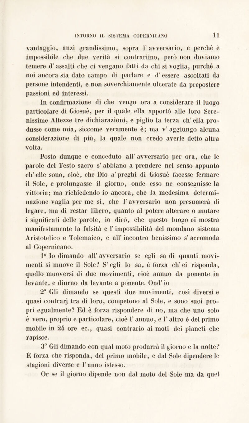 vantaggio, anzi grandissimo, sopra 1’ avversario, e perchè è impossibile che due verità si contrariino, però non doviamo temere d’ assalti che ci vengano fatti da chi si voglia, purché a noi ancora sia dato campo di parlare e d’ essere ascoltati da persone intendenti, e non soverchiamente ulcerate da prepostere passioni ed interessi. In confìrmazione di che vengo ora a considerare il luogo particolare di Giosuè, per il quale ella apportò alle loro Sere- nissime Altezze tre dichiarazioni, e piglio la terza ch’ella pro- dusse come mia, siccome veramente è; ma v’aggiungo alcuna considerazione di più, la quale non credo averle detto altra volta. Posto dunque e conceduto all’ avversario per ora, che le parole del Testo sacro s’ abbiano a prendere nel senso appunto ch’elle sono, cioè, che Dio a’preghi di Giosuè facesse fermare il Sole, e prolungasse il giorno, onde esso ne conseguisse la vittoria; ma richiedendo io ancora, che la medesima determi- nazione vaglia per me sì, che 1’ avversario non presumerà di legare, ma di restar libero, quanto al potere alterare o mutare i significati delle parole, io dirò, che questo luogo ci mostra manifestamente la falsità e l’impossibilità del mondano sistema Aristotelico e Tolemaico, e all’incontro benissimo s’accomoda al Copernicano. 1° Io dimando all’ avversario se egli sa di quanti movi- menti si muove il Sole? S’ egli lo sa, è forza ch’ei risponda, quello muoversi di due movimenti, cioè annuo da ponente in levante, e diurno da levante a ponente. Ond’io 2° Gli dimando se questi due movimenti, così diversi e quasi contrarj tra di loro, competono al Sole, e sono suoi pro- pri egualmente? Ed è forza rispondere di no, ma che uno solo è vero, proprio e particolare, cioè 1’ annuo, e 1’ altro è del primo mobile in 24 ore ec., quasi contrario ai moti dei pianeti che rapisce. 3° Gli dimando con qual moto produrrà il giorno e la notte? È forza che risponda, del primo mobile, e dal Sole dipendere le stagioni diverse e 1’ anno istesso. Or se il giorno dipende non dal moto del Sole ma da quel