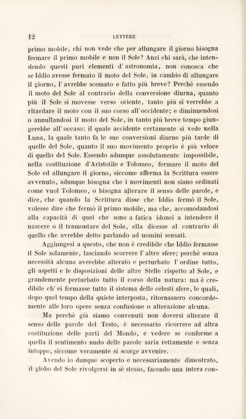 primo mobile, chi non vede che per allungare il giorno bisogna fermare il primo mobile e non il Sole? Anzi chi sarà, che inten- dendo questi puri elementi d’ astronomia, non conosca che se Iddio avesse fermato il moto del Sole, in cambio di allungare il giorno, T avrebbe scemato e fatto più breve? Perchè essendo il moto del Sole al contrario della conversione diurna, quanto piu il Sole si movesse verso oriente, tanto più si verrebbe a ritardare il moto con il suo corso all’occidente; e diminuendosi o annullandosi il moto del Sole, in tanto più breve tempo giun- gerebbe all’ occaso: il quale accidente certamente si vede nella Luna, la quale tanto fa le sue conversioni diurne più tarde di quelle del Sole, quanto il suo movimento proprio è più veloce di quello del Sole. Essendo adunque assolutamente impossibile, nella costituzione d’Aristotile e Tolomeo, fermare il moto del Sole ed allungare il giorno, siccome afferma la Scrittura essere avvenuto, adunque bisogna che i movimenti non siano ordinati come vuol Tolomeo, o bisogna alterare il senso delle parole, e dire, che quando la Scrittura disse che Iddio fermò il Sole, volesse dire che fermò il primo mobile, ma che, accomodandosi alla capacità di quei che sono a fatica idonei a intendere il nascere o il tramontare del Sole, ella dicesse al contrario di quello che avrebbe detto parlando ad uomini sensati. Aggiungesi a questo, che non è credibile che Iddio fermasse il Sole solamente, lasciando scorrere 1’ altre sfere; perchè senza necessità alcuna averebbe alterato e perturbato T ordine tutto, gli aspetti e le disposizioni delle altre Stelle rispetto al Sole, e grandemente perturbato tutto il corso della natura: ma è cre- dibile eh’ ei fermasse tutto il sistema delle celesti sfere, le quali, dopo quel tempo della quiete interposta, ritornassero concorde- mente alle loro opere senza confusione o alterazione alcuna. Ma perchè già siamo convenuti non doversi alterare il senso delle parole del Testo, è necessario ricorrere ad altra costituzione delle parti del Mondo, e vedere se conforme a quella il sentimento nudo delie parole saria rettamente e senza intoppo, siccome veramente si scorge avvenire. Avendo io dunque scoperto e necessariamente dimostrato, il globo del Sole rivolgersi in sè stesso, facendo una intera con- t