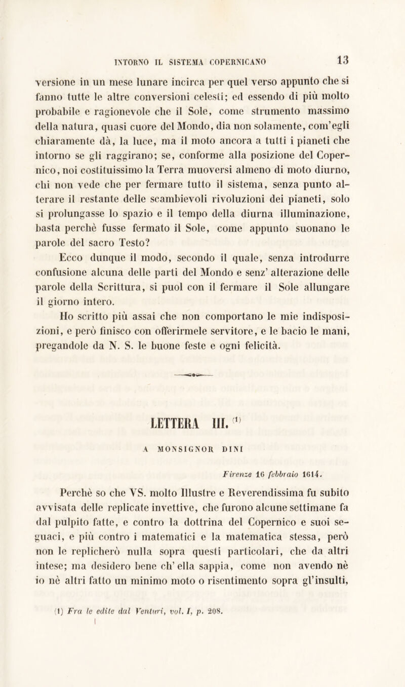 versione in un mese lunare incirca per quel verso appunto che si fanno tutte le altre conversioni celesti; ed essendo di più molto probabile e ragionevole che il Sole, come strumento massimo della natura, quasi cuore del Mondo, dia non solamente, com’egli chiaramente dà, la luce, ma il moto ancora a tutti i pianeti che intorno se gli raggirano; se, conforme alla posizione del Coper- nico, noi costituissimo la Terra muoversi almeno di moto diurno, chi non vede che per fermare tutto il sistema, senza punto al- terare il restante delle scambievoli rivoluzioni dei pianeti, solo si prolungasse lo spazio e il tempo della diurna illuminazione, basta perchè fusse fermato il Sole, come appunto suonano le parole del sacro Testo? Ecco dunque il modo, secondo il quale, senza introdurre confusione alcuna delle parti del Mondo e senz’ alterazione delle parole della Scrittura, si puoi con il fermare il Sole allungare il giorno intero. Ho scritto più assai che non comportano le mie indisposi- zioni, e però finisco con offerirmele servitore, e le bacio le mani, pregandole da N. S. le buone feste e ogni felicità. LETTERA ìli. ' A MONSIGNOR DINI Firenze 16 febbraio 1614. Perchè so che VS. molto Illustre e Reverendissima fu subito avvisata delle replicate invettive, che furono alcune settimane fa dal pulpito fatte, e contro la dottrina del Copernico e suoi se- guaci, e più contro i matematici e la matematica stessa, però non le replicherò nulla sopra questi particolari, che da altri intese; ma desidero bene ch’ella sappia, come non avendo nè io nè altri fatto un minimo moto o risentimento sopra gl’insulti, (1) Fra le edite dal Venturi, voi. I, p. 208.