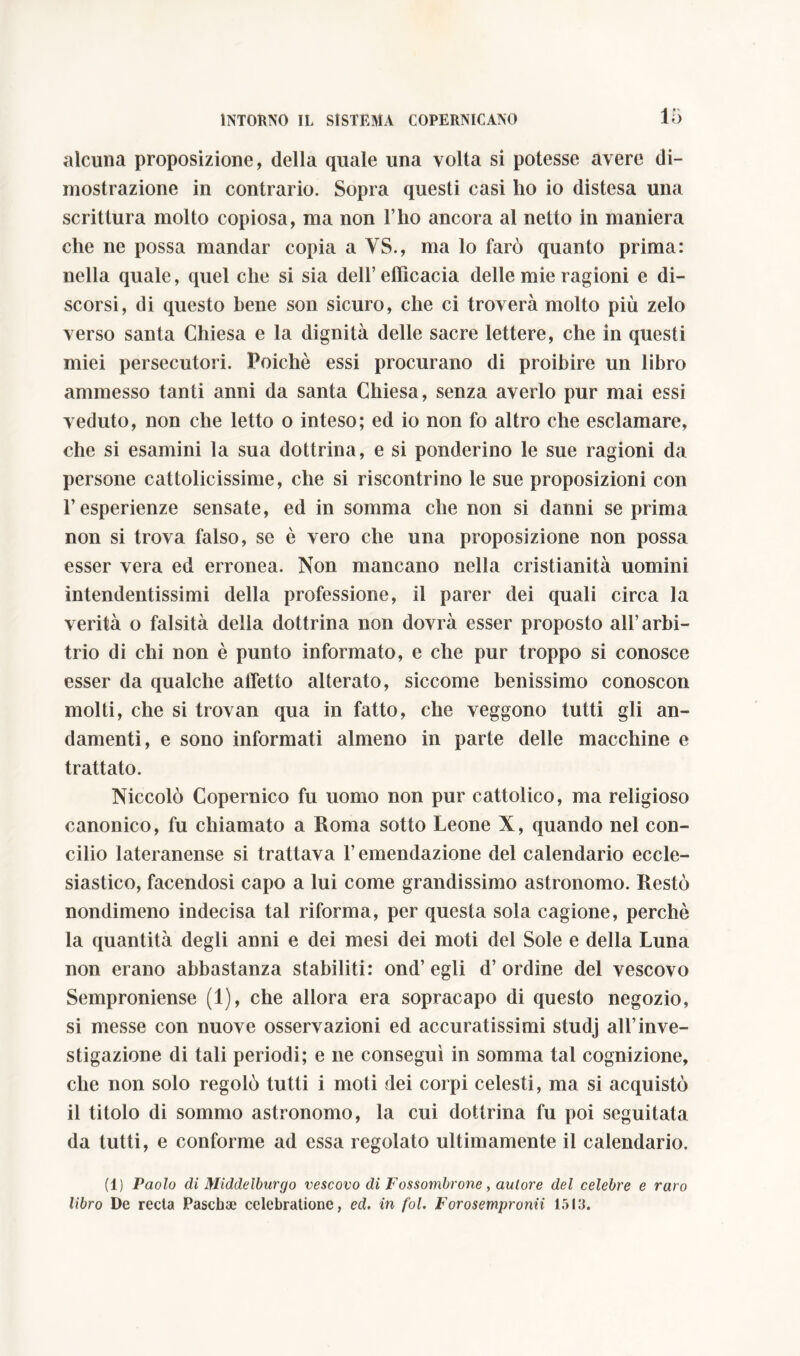 alcuna proposizione, della quale una volta si potesse avere di- mostrazione in contrario. Sopra questi casi ho io distesa una scrittura molto copiosa, ma non l’ho ancora al netto in maniera che ne possa mandar copia a YS., ma lo farò quanto prima: nella quale, quel che si sia dell’efficacia delle mie ragioni e di- scorsi, di questo bene son sicuro, che ci troverà molto più zelo verso santa Chiesa e la dignità delle sacre lettere, che in questi miei persecutori. Poiché essi procurano di proibire un libro ammesso tanti anni da santa Chiesa, senza averlo pur mai essi veduto, non che letto o inteso; ed io non fo altro che esclamare, che si esamini la sua dottrina, e si ponderino le sue ragioni da persone cattolicissime, che si riscontrino le sue proposizioni con l’esperienze sensate, ed in somma che non si danni se prima non si trova falso, se è vero che una proposizione non possa esser vera ed erronea. Non mancano nella cristianità uomini intendentissimi della professione, il parer dei quali circa la verità o falsità della dottrina non dovrà esser proposto all’arbi- trio di chi non è punto informato, e che pur troppo si conosce esser da qualche affetto alterato, siccome benissimo conoscon molti, che si trovan qua in fatto, che veggono tutti gli an- damenti, e sono informati almeno in parte delle macchine e trattato. Niccolò Copernico fu uomo non pur cattolico, ma religioso canonico, fu chiamato a Roma sotto Leone X, quando nel con- cilio lateranense si trattava l’emendazione del calendario eccle- siastico, facendosi capo a lui come grandissimo astronomo. Restò nondimeno indecisa tal riforma, per questa sola cagione, perchè la quantità degli anni e dei mesi dei moti del Sole e della Luna non erano abbastanza stabiliti: ond’egli d’ordine del vescovo Semproniense (1), che allora era sopracapo di questo negozio, si messe con nuove osservazioni ed accuratissimi studj all’inve- stigazione di tali periodi; e ne conseguì in somma tal cognizione, che non solo regolò tutti i moti dei corpi celesti, ma si acquistò il titolo di sommo astronomo, la cui dottrina fu poi seguitata da tutti, e conforme ad essa regolato ultimamente il calendario. (1) Paolo di jyiiddelburgo vescovo di Fossombrone, autore del celebre e raro libro De recta Pascha; celebratione, ed. in fol. Forosempronii 1513.