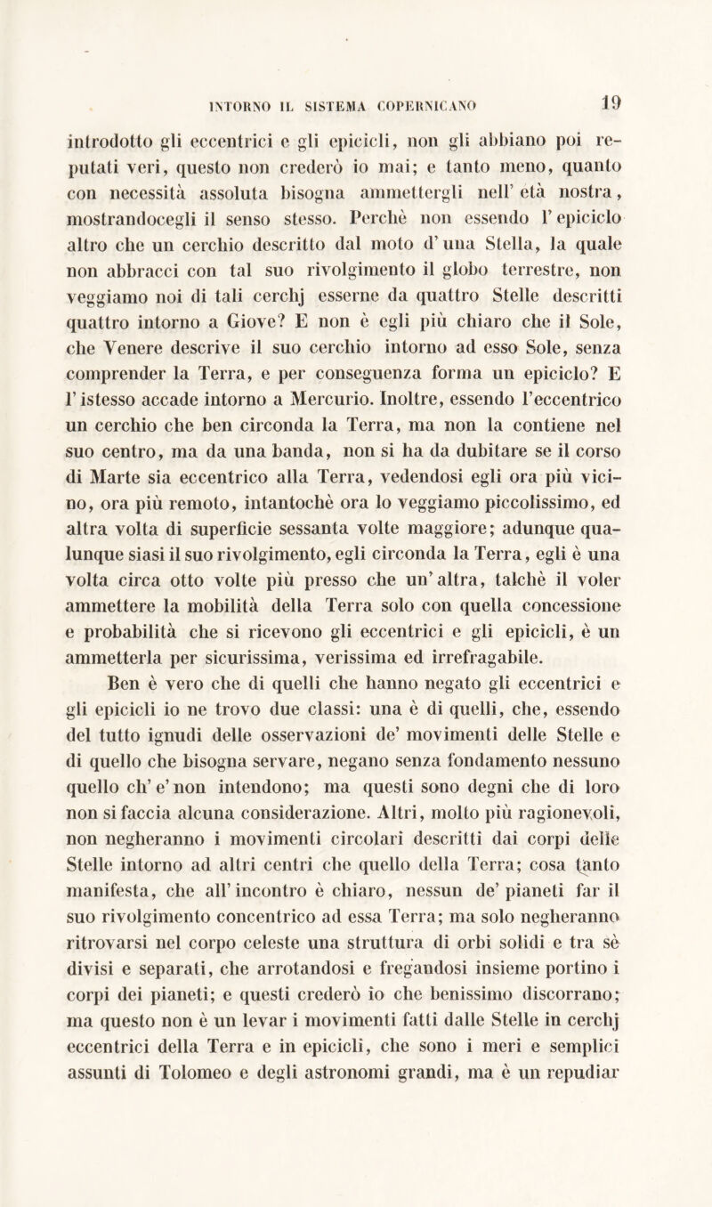 introdotto gli eccentrici e gli epicicli, non gli abbiano poi re- putati veri, questo non crederò io mai; e tanto meno, quanto con necessità assoluta bisogna ammettergli nell’ età nostra, mostrandocegli il senso stesso. Perchè non essendo V epiciclo altro che un cerchio descritto dal moto d’una Stella, la quale non abbracci con tal suo rivolgimento il globo terrestre, non veggiamo noi di tali cerchj esserne da quattro Stelle descritti quattro intorno a Giove? E non è egli più chiaro che il Sole, che Venere descrive il suo cerchio intorno ad esso Sole, senza comprender la Terra, e per conseguenza forma un epiciclo? E Tistesso accade intorno a Mercurio. Inoltre, essendo l’eccentrico un cerchio che ben circonda la Terra, ma non la contiene nel suo centro, ma da una banda, non si ha da dubitare se il corso di Marte sia eccentrico alla Terra, vedendosi egli ora più vici- no, ora più remoto, intantocbè ora lo veggiamo piccolissimo, ed altra volta di superfìcie sessanta volte maggiore; adunque qua- lunque siasi il suo rivolgimento, egli circonda la Terra, egli è una volta circa otto volte più presso che un’altra, talché il voler ammettere la mobilità della Terra solo con quella concessione e probabilità che si ricevono gli eccentrici e gli epicicli, è un ammetterla per sicurissima, verissima ed irrefragabile. Ben è vero che di quelli che hanno negato gli eccentrici e gli epicicli io ne trovo due classi: una è di quelli, che, essendo del tutto ignudi delle osservazioni de’ movimenti delle Stelle e di quello che bisogna servare, negano senza fondamento nessuno quello eh’e’non intendono; ma questi sono degni che di loro non si faccia alcuna considerazione. Altri, molto più ragionevoli, non negheranno i movimenti circolari descritti dai corpi delie Stelle intorno ad altri centri che quello della Terra; cosa tanto manifesta, che all’incontro è chiaro, nessun de’pianeti far il suo rivolgimento concentrico ad essa Terra; ma solo negheranno ritrovarsi nel corpo celeste una struttura di orbi solidi e tra sè divisi e separati, che arrotandosi e fregandosi insieme portino i corpi dei pianeti; e questi crederò io che benissimo discorrano; ma questo non è un levar i movimenti fatti dalle Stelle in cerchj eccentrici della Terra e in epicicli, che sono i meri e semplici assunti di Tolomeo e degli astronomi grandi, ma è un repudiar