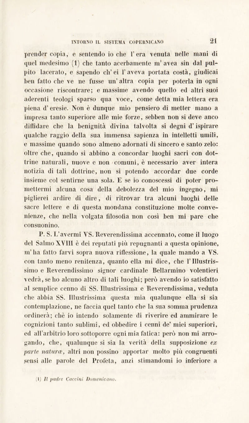 prender copia, e sentendo io che l’era venuta nelle mani di quel medesimo (1) che tanto acerbamente m’ avea sin dal pul- pito lacerato, e sapendo eh’ei l’aveva portata costà, giudicai ben fatto che ve ne fusse un’ altra copia per poterla in ogni occasione riscontrare; e massime avendo quello ed altri suoi aderenti teologi sparso qua voce, come detta mia lettera era piena d’ eresie. Non è dunque mio pensiero di metter mano a impresa tanto superiore alle mie forze, sebben non si deve anco diffidare che la benignità divina talvolta si degni d’ispirare qualche raggio della sua immensa sapienza in intelletti umili, e massime quando sono almeno adornati di sincero e santo zelo: oltre che, quando si abbino a concordar luoghi sacri con dot- trine naturali, nuove c non comuni, è necessario aver intera notizia di tali dottrine, non si potendo accordar due corde insieme col sentirne una sola. E se io conoscessi di poter pro- mettermi alcuna cosa della debolezza del mio ingegno, mi piglierei ardire di dire, di ritrovar tra alcuni luoghi delle sacre lettere e di questa mondana constituzione molte conve- nienze, che nella Volgata filosofìa non così ben mi pare che consuonino. P. S. L’avermi YS. reverendissima accennato, come il luogo del Salmo XVIII è dei reputati più repugnanti a questa opinione, m’ha fatto farvi sopra nuova riflessione, la quale mando a YS. con tanto meno renitenza, quanto ella mi dice, che l’Illustris- simo e Reverendissimo signor cardinale Bellarmino volentieri vedrà,sebo alcuno altro di tali luoghi; però avendo io satisfatto al semplice cenno di SS. Illustrissima e Reverendissima, veduta che abbia SS. Illustrissima questa mia qualunque ella si sia contemplazione, ne faccia quel tanto che la sua somma prudenza ordinerà; chè io intendo solamente di riverire ed ammirare le cognizioni tanto sublimi, ed obbedire i cenni de’ miei superiori, ed all’arbitrio loro sottoporre ogni mia fatica: però non mi arro- gando, che, qualunque si sia la verità della supposizione ex parte naturae, altri non possino apportar molto più congruenti sensi alle parole del Profeta, anzi stimandomi io inferiore a (1) li padre Cacciai Domenicano.