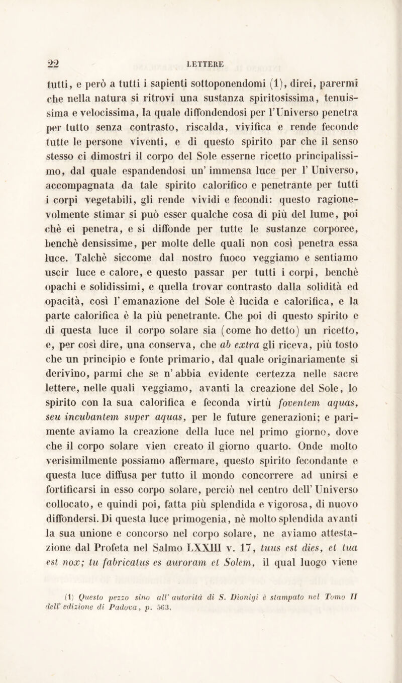 tutti, e però a tutti i sapienti sottoponendomi (1), direi, parermi che nella natura si ritrovi una sustanza spiritosissima, tenuis- sima e velocissima, la quale diffondendosi per l’Universo penetra per tutto senza contrasto, riscalda, vivifica e rende feconde tutte le persone viventi, e di questo spirito par che il senso stesso ci dimostri il corpo del Sole esserne ricetto principalissi- mo, dal quale espandendosi un’immensa luce per l’Universo, accompagnata da tale spirito calorifico e penetrante per tutti i corpi vegetabili, gli rende vividi e fecondi: questo ragione- volmente stimar si può esser qualche cosa di più del lume, poi chè ei penetra, e si diffonde per tutte le sustanze corporee, benché densissime, per molte delle quali non così penetra essa luce. Talché siccome dal nostro fuoco veggiamo e sentiamo uscir luce e calore, e questo passar per tutti i corpi, benché opachi e solidissimi, e quella trovar contrasto dalla solidità ed opacità, così l’emanazione del Sole è lucida e calorifica, e la parte calorifica è la più penetrante. Che poi di questo spirito e di questa luce il corpo solare sia (come ho detto) un ricetto, e, per così dire, una conserva, che ab extra gli riceva, più tosto che un principio e fonte primario, dal quale originariamente si derivino, panni che se n’ abbia evidente certezza nelle sacre lettere, nelle quali veggiamo, avanti la creazione del Sole, lo spirito con la sua calorifica e feconda virtù foventem aquas, seu incubantem super aquas, per le future generazioni; e pari- mente aviamo la creazione della luce nel primo giorno, dove che il corpo solare vien creato il giorno quarto. Onde molto verisimilmente possiamo affermare, questo spirito fecondante e questa luce diffusa per tutto il mondo concorrere ad unirsi e fortificarsi in esso corpo solare, perciò nel centro dell’ Universo collocato, e quindi poi, fatta più splendida e vigorosa, di nuovo diffondersi. Di questa luce primogenia, nè molto splendida avanti la sua unione e concorso nel corpo solare, ne aviamo attesta- zione dal Profeta nel Salmo LXX1II v. 17, tuus est dies, et tua est nox; tu fabricatus es auroram et Solem, il qual luogo viene (1) Questo pezzo sino all’ autor ila di S. Dioniiji è stampato nel Tomo II dell' edizione di Padova, p. 503.