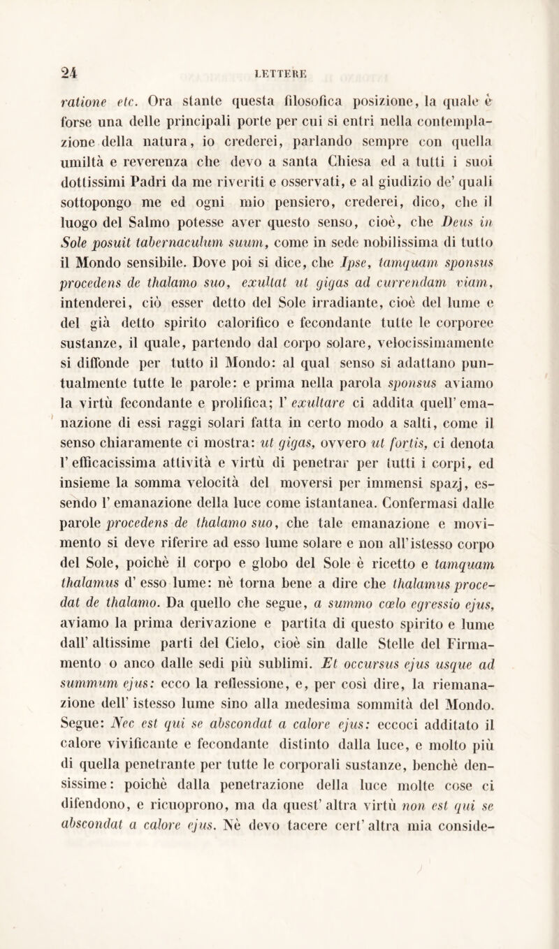 ratione etc. Ora stante questa filosofica posizione, la quale è forse una delle principali porte per cui si entri nella contempla- zione della natura, io crederei, parlando sempre con quella umiltà e reverenza che devo a santa Chiesa ed a tutti i suoi dottissimi Padri da me riveriti e osservati, e al giudizio de’ quali sottopongo me ed ogni mio pensiero, crederei, dico, che il luogo del Salmo potesse aver questo senso, cioè, che Deus in Sole posuit tabernaculum suum, come in sede nobilissima di tutto il Mondo sensibile. Dove poi si dice, che Ipse, tamquam sponsus procedens de thalamo suo, exultat ut gigas ad currendam inani, intenderei, ciò esser detto del Sole irradiante, cioè del lume e del già detto spirito calorifico e fecondante tutte le corporee sustanze, il quale, partendo dal corpo solare, velocissimamente si diffonde per tutto il Mondo: al qual senso si adattano pun- tualmente tutte le parole: e prima nella parola sponsus aviamo la virtù fecondante e prolifica; f exultare ci addita quell’ema- nazione di essi raggi solari fatta in certo modo a salti, come il senso chiaramente ci mostra: ut gigas, ovvero ut fortis, ci denota l’efficacissima attività e virtù di penetrar per tutti i corpi, ed insieme la somma velocità del moversi per immensi spazj, es- sendo 1’ emanazione della luce come istantanea. Confermasi dalle parole procedens de thalamo suo, che tale emanazione e movi- mento si deve riferire ad esso lume solare e non all’istesso corpo del Sole, poiché il corpo e globo del Sole è ricetto e tamquam thalamus d’ esso lume: nè torna bene a dire che thalamus proce- dat de thalamo. Da quello che segue, a summo coelo egressio ejus, aviamo la prima derivazione e partita di questo spirito e lume dall’altissime parti del Cielo, cioè sin dalle Stelle del Firma- mento o anco dalle sedi più sublimi. Et occursus ejus usque ad summum ejus: ecco la reffessione, e, per così dire, la riemana- zione dell’ istesso lume sino alla medesima sommità del Mondo. Segue: Nec est qui se abscondat a calore ejus: eccoci additato il calore vivificante e fecondante distinto dalla luce, e molto più di quella penetrante per tutte le corporali sustanze, benché den- sissime : poiché dalla penetrazione della luce molte cose ci difendono, e ricuoprono, ma da quest’altra virtù non est qui se abscondat a calore ejus. Nè devo tacere cert’ altra mia conside-