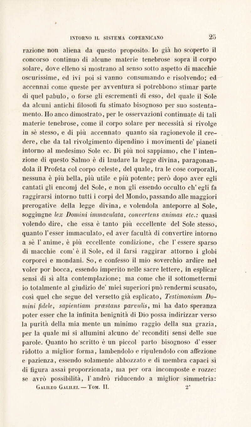 razione non aliena da questo proposito. Io già ho scoperto il concorso continuo di alcune materie tenebrose sopra il corpo solare, dove elleno si mostrano al senso sotto aspetto di macchie oscurissime, ed ivi poi si vanno consumando e risolvendo; ed accennai come queste per avventura si potrebbono stimar parte di quel pabulo, o forse gli escrementi di esso, del quale il Sole da alcuni antichi filosofi fu stimato bisognoso per suo sostenta- mento. Ho anco dimostrato, per le osservazioni continuate di tali materie tenebrose, come il corpo solare per necessità si rivolge in sè stesso, e di più accennato quanto sia ragionevole il cre- dere, che da tal rivolgimento dipendino i movimenti de’ pianeti intorno al medesimo Sole ec. Di più noi sappiamo, che l’inten- zione di questo Salmo è di laudare la legge divina, paragonan- dola il Profeta col corpo celeste, del quale, tra le cose corporali, nessuna è più bella, più utile e più potente; però dopo aver egli cantati gli encomj del Sole, e non gli essendo occulto eh’ egli fa raggirarsi intorno tutti i corpi del Mondo, passando alle maggiori prerogative della legge divina, e volendola anteporre al Sole, soggiugne lex Domini immaculata, convertens animas etc.: quasi volendo dire, che essa è tanto più eccellente del Sole stesso, quanto Tesser immaculato, ed aver facultà di convertire intorno a se Tallirne, è più eccellente condizione, che Tessere sparso di macchie confi è il Sole, ed il farsi raggirar attorno i globi corporei e mondani. So, e confesso il mio soverchio ardire nel voler por bocca, essendo imperito nelle sacre lettere, in esplicar sensi di sì alta contemplazione; ma come che il sottomettermi io totalmente al giudizio de’ miei superiori può rendermi scusato, così quel che segue del versetto già esplicato, Testimonium Do- mini fidele, sapientiam praestans parvulis, mi ha dato speranza poter esser che la infinita benignità di Dio possa indirizzar verso la purità della mia mente un minimo raggio della sua grazia, per la quale mi si allumini alcuno de’ reconditi sensi delle sue parole. Quanto ho scritto è un piccol parto bisognoso d’ esser ridotto a miglior forma, lambendolo e ripulendolo con affezione e pazienza, essendo solamente abbozzato e di membra capaci sì di figura assai proporzionata, ma per ora incomposte e rozze: se avrò possibilità, l’andrò riducendo a miglior simmetria: Galileo Galilei. — Tom. II. 2*