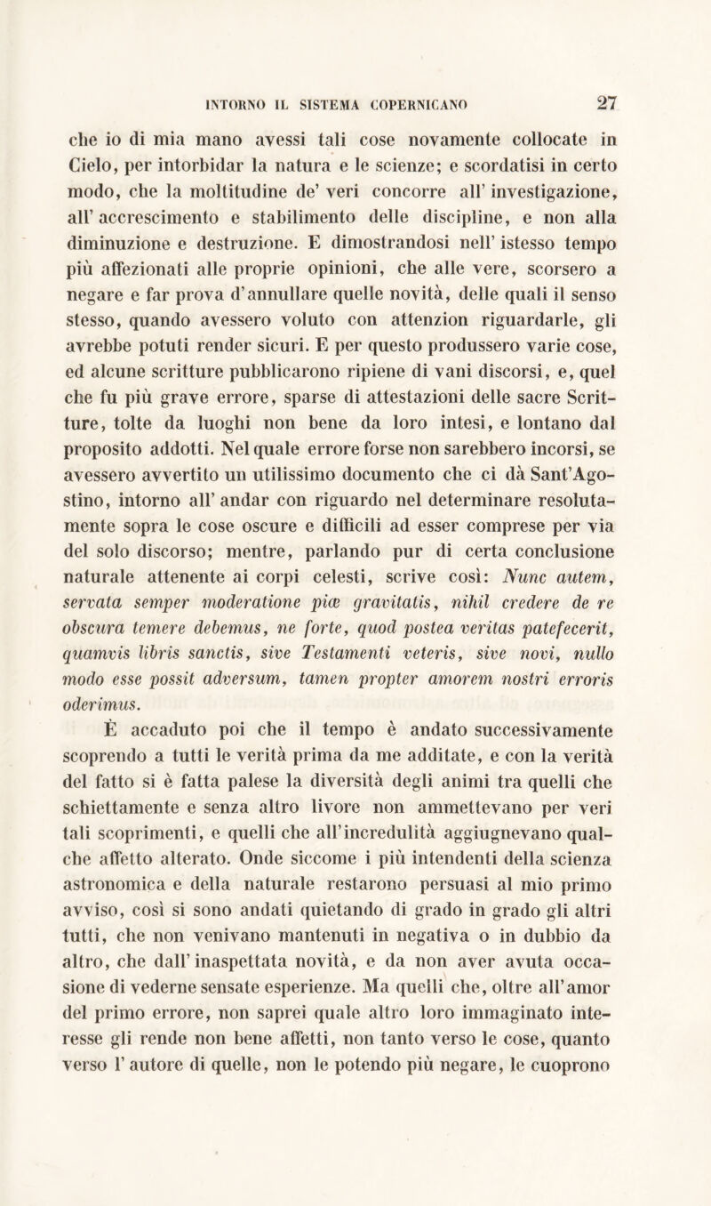 che io di mia mano avessi tali cose novamente collocate in Cielo, per intorbidar la natura e le scienze; e scordatisi in certo modo, che la moltitudine de’ veri concorre all’ investigazione, all’accrescimento e stabilimento delle discipline, e non alla diminuzione e destiamone. E dimostrandosi nell’ istesso tempo più affezionati alle proprie opinioni, che alle vere, scorsero a negare e far prova d’annullare quelle novità, delle quali il senso stesso, quando avessero voluto con attenzion riguardarle, gli avrebbe potuti render sicuri. E per questo produssero varie cose, ed alcune scritture pubblicarono ripiene di vani discorsi, e, quel che fu più grave errore, sparse di attestazioni delle sacre Scrit- ture, tolte da luoghi non bene da loro intesi, e lontano dal proposito addotti. Nel quale errore forse non sarebbero incorsi, se avessero avvertito un utilissimo documento che ci dà Sant’Ago- stino, intorno all’andar con riguardo nel determinare resoluta- mente sopra le cose oscure e difficili ad esser comprese per via del solo discorso; mentre, parlando pur di certa conclusione naturale attenente ai corpi celesti, scrive così: Nunc autem, servata semper moderatione piae gravitatis, nihil credere de re obscura temere debemus, ne forte, quod postea veritas patefecerit, quamvis libris sanctis, sive Testamenti veteris, sive novi, nullo modo esse possit adversum, tamen propter amorem nostri erroris oderimus. È accaduto poi che il tempo è andato successivamente scoprendo a tutti le verità prima da me additate, e con la verità del fatto si è fatta palese la diversità degli animi tra quelli che schiettamente e senza altro livore non ammettevano per veri tali scoprimenti, e quelli che all’incredulità aggiugnevano qual- che affetto alterato. Onde siccome i più intendenti della scienza astronomica e della naturale restarono persuasi al mio primo avviso, così si sono andati quietando di grado in grado gli altri tutti, che non venivano mantenuti in negativa o in dubbio da altro, che dall’inaspettata novità, e da non aver avuta occa- sione di vederne sensate esperienze. Ma quelli che, oltre all’amor del primo errore, non saprei quale altro loro immaginato inte- resse gli rende non bene affetti, non tanto verso le cose, quanto verso l’autore di quelle, non le potendo più negare, le cuoprono