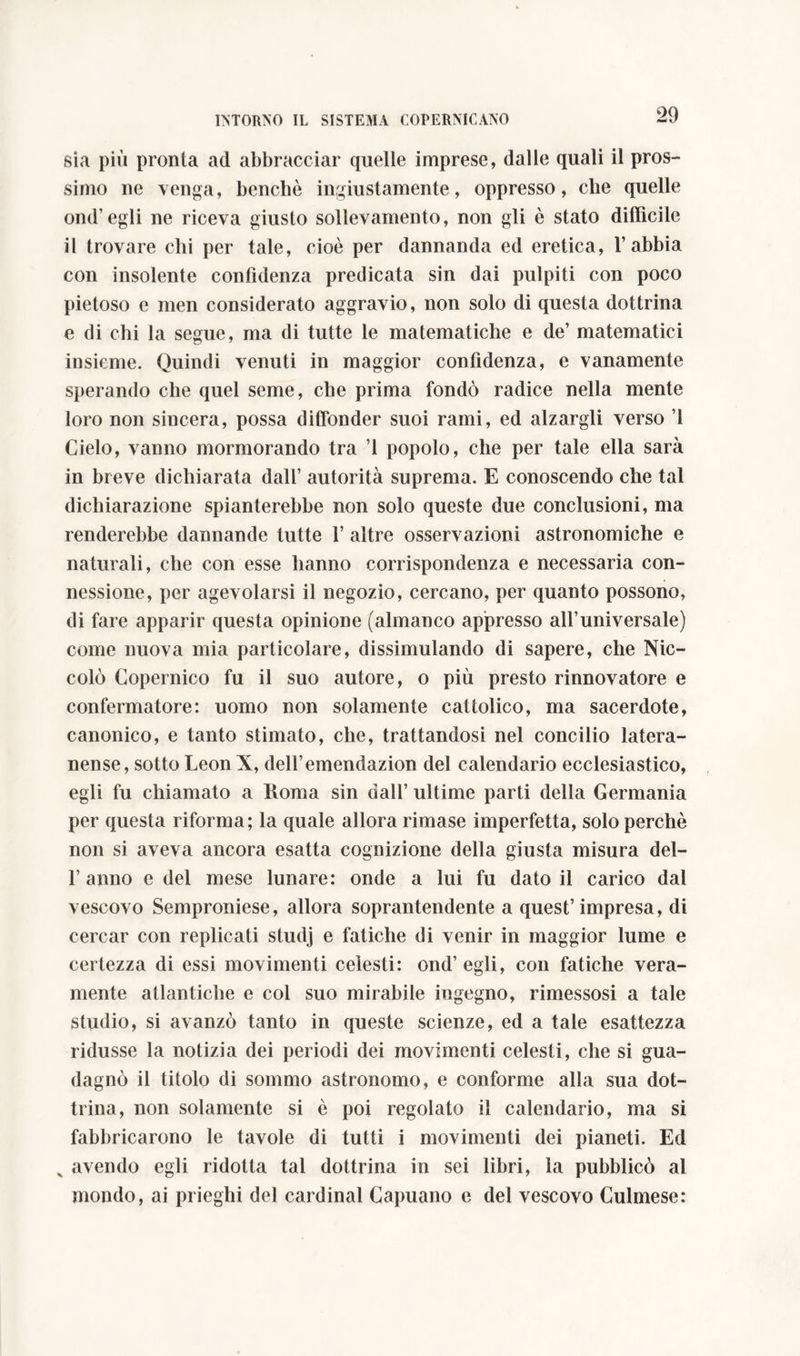 sia più pronta ad abbracciar quelle imprese, dalie quali il pros- simo ne venga, benché ingiustamente, oppresso, che quelle ond’egli ne riceva giusto sollevamento, non gli è stato difficile il trovare chi per tale, cioè per dannanda ed eretica, l’abbia con insolente confidenza predicata sin dai pulpiti con poco pietoso e men considerato aggravio, non solo di questa dottrina e di chi la segue, ma di tutte le matematiche e de’ matematici insieme. Quindi venuti in maggior confidenza, e vanamente sperando che quel seme, che prima fondò radice nella mente loro non sincera, possa diffonder suoi rami, ed alzargli verso ’1 Cielo, vanno mormorando tra ’l popolo, che per tale ella sarà in breve dichiarata dall’ autorità suprema. E conoscendo che tal dichiarazione spianterebbe non solo queste due conclusioni, ma renderebbe dannando tutte 1’ altre osservazioni astronomiche e naturali, che con esse hanno corrispondenza e necessaria con- nessione, per agevolarsi il negozio, cercano, per quanto possono, di fare apparir questa opinione (almanco appresso all’universale) come nuova mia particolare, dissimulando di sapere, che Nic- colò Copernico fu il suo autore, o più presto rinnovatore e confermatore: uomo non solamente cattolico, ma sacerdote, canonico, e tanto stimato, che, trattandosi nel concilio latera- nense, sotto Leon X, delfemendazion del calendario ecclesiastico, egli fu chiamato a Roma sin dall’ ultime parti della Germania per questa riforma; la quale allora rimase imperfetta, solo perchè non si aveva ancora esatta cognizione della giusta misura del- l’anno e del mese lunare: onde a lui fu dato il carico dal vescovo Semproniese, allora soprantendente a quest’impresa, di cercar con replicati studj e fatiche di venir in maggior lume e certezza di essi movimenti celesti: ond’egli, con fatiche vera- mente atlantiche e col suo mirabile ingegno, rimessosi a tale Studio, si avanzò tanto in queste scienze, ed a tale esattezza ridusse la notizia dei periodi dei movimenti celesti, che si gua- dagnò il titolo di sommo astronomo, e conforme alla sua dot- trina, non solamente si è poi regolato il calendario, ma si fabbricarono le tavole di tutti i movimenti dei pianeti. Ed x avendo egli ridotta tal dottrina in sei libri, la pubblicò al mondo, ai prieghi del Cardinal Capuano e del vescovo Gulmese: