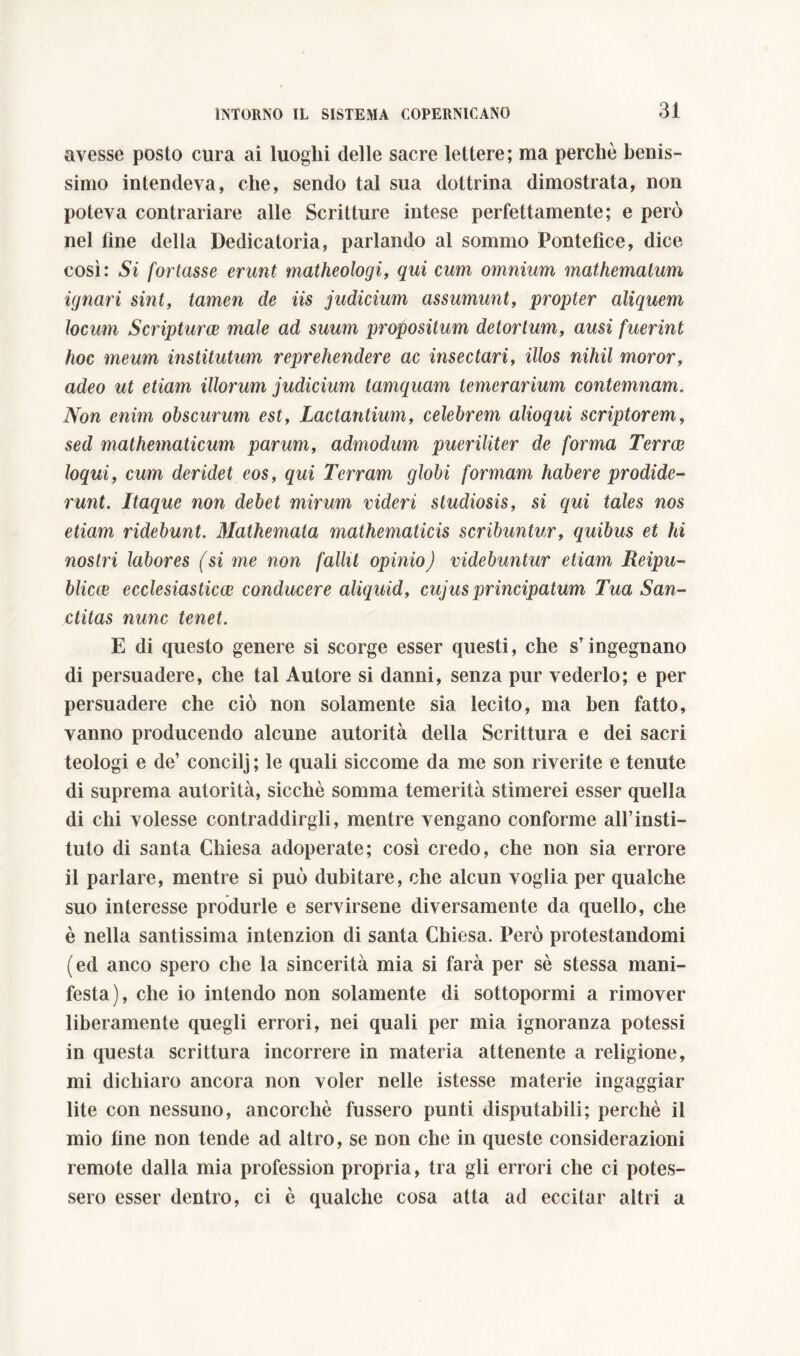 avesse posto cura ai luoghi delle sacre lettere; ma perchè benis- simo intendeva, che, sendo tal sua dottrina dimostrata, non poteva contrariare alle Scritture intese perfettamente; e però nel fine della Dedicatoria, parlando al sommo Pontefice, dice così: Si fortasse erunt matheologi, qui cum omnium mathemalum ignari sint, tamen de iis judicium assumunt, propter aliquem locum Scriptum male ad suum propositum detortum, ausi fuerint hoc meum institutum reprehendere ac insectari, illos nihil moror, adeo ut etiam illorum judicium tamquam temerarium contemnam. Non enim obscurum est, Lactantium, celebrem alioqui scriptorem, sed mathematicum parum, admodum pueriliter de forma Terra} loqui, cum deridet eos, qui Terram globi formam habere prodide- runt. Itaque non debet mirum videri studiosis, si qui tales nos etiam ridebunt. Mathemata mathematicis scribuntur, quibus et hi nostri labores (si me non fallit opinio) videbuntur etiam Reipu- blicw ecclesiasticae conducere aliquid, cujus principatum Tua San- ctitas nunc tenet. E di questo genere si scorge esser questi, che sr ingegnano di persuadere, che tal Autore si danni, senza pur vederlo; e per persuadere che ciò non solamente sia lecito, ma ben fatto, vanno producendo alcune autorità della Scrittura e dei sacri teologi e de’ concilj ; le quali siccome da me son riverite e tenute di suprema autorità, sicché somma temerità stimerei esser quella di chi volesse contraddirgli, mentre vengano conforme ali’insti- tuto di santa Chiesa adoperate; così credo, che non sia errore il parlare, mentre si può dubitare, che alcun voglia per qualche suo interesse produrle e servirsene diversamente da quello, che è nella santissima intenzion di santa Chiesa. Però protestandomi (ed anco spero che la sincerità mia si farà per sè stessa mani- festa), che io intendo non solamente di sottopormi a rimover liberamente quegli errori, nei quali per mia ignoranza potessi in questa scrittura incorrere in materia attenente a religione, mi dichiaro ancora non voler nelle istesse materie ingaggiar lite con nessuno, ancorché fussero punti disputabili; perchè il mio fine non tende ad altro, se non che in queste considerazioni remote dalla mia profession propria, tra gli errori che ci potes- sero esser dentro, ci è qualche cosa atta ad eccitar altri a