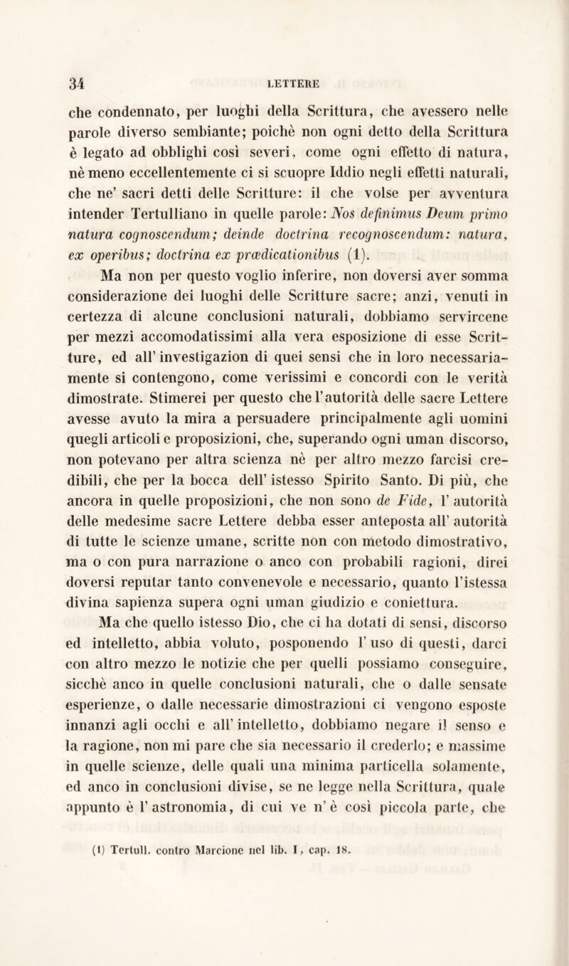 che condennato, per luoghi della Scrittura, che avessero nelle parole diverso sembiante; poiché non ogni detto della Scrittura è legato ad obblighi così severi, come ogni effetto di natura, nè meno eccellentemente ci si scuopre Iddio negli effetti naturali, che ne’ sacri detti delle Scritture: il che volse per avventura intender Tertulliano in quelle parole: Nos definimus Deum primo natura cognoscendum; deinde doctrina recognoscendum: natura, ex operibus; doctrina ex praedicationibus (1). Ma non per questo voglio inferire, non doversi aver somma considerazione dei luoghi delle Scritture sacre; anzi, venuti in certezza di alcune conclusioni naturali, dobbiamo servircene per mezzi accomodatissimi alla vera esposizione di esse Scrit- ture, ed all’ investigazion di quei sensi che in loro necessaria- mente si contengono, come verissimi e concordi con le verità dimostrate. Stimerei per questo che l’autorità delle sacre Lettere avesse avuto la mira a persuadere principalmente agli uomini quegli articoli e proposizioni, che, superando ogni uman discorso, non potevano per altra scienza nè per altro mezzo farcisi cre- dibili, che per la bocca dell’istesso Spirito Santo. Di più, che ancora in quelle proposizioni, che non sono de Fide, 1’ autorità delle medesime sacre Lettere debba esser anteposta all’ autorità di tutte le scienze umane, scritte non con metodo dimostrativo, ma o con pura narrazione o anco con probabili ragioni, direi doversi reputar tanto convenevole e necessario, quanto l’istessa divina sapienza supera ogni uman giudizio e coniettura. Ma che quello istesso Dio, che ci ha dotati di sensi, discorso ed intelletto, abbia voluto, posponendo l’uso di questi, darci con altro mezzo le notizie che per quelli possiamo conseguire, sicché anco in quelle conclusioni naturali, che o dalle sensate esperienze, o dalle necessarie dimostrazioni ci vengono esposte innanzi agli occhi e all’intelletto, dobbiamo negare il senso e la ragione, non mi pare che sia necessario il crederlo; e massime in quelle scienze, delle quali una minima particella solamente, ed anco in conclusioni divise, se ne legge nella Scrittura, quale appunto è l’astronomia, di cui ve n è così piccola parte, che (1) Tertull. contro Marcione nel lib. I, cap. 18.