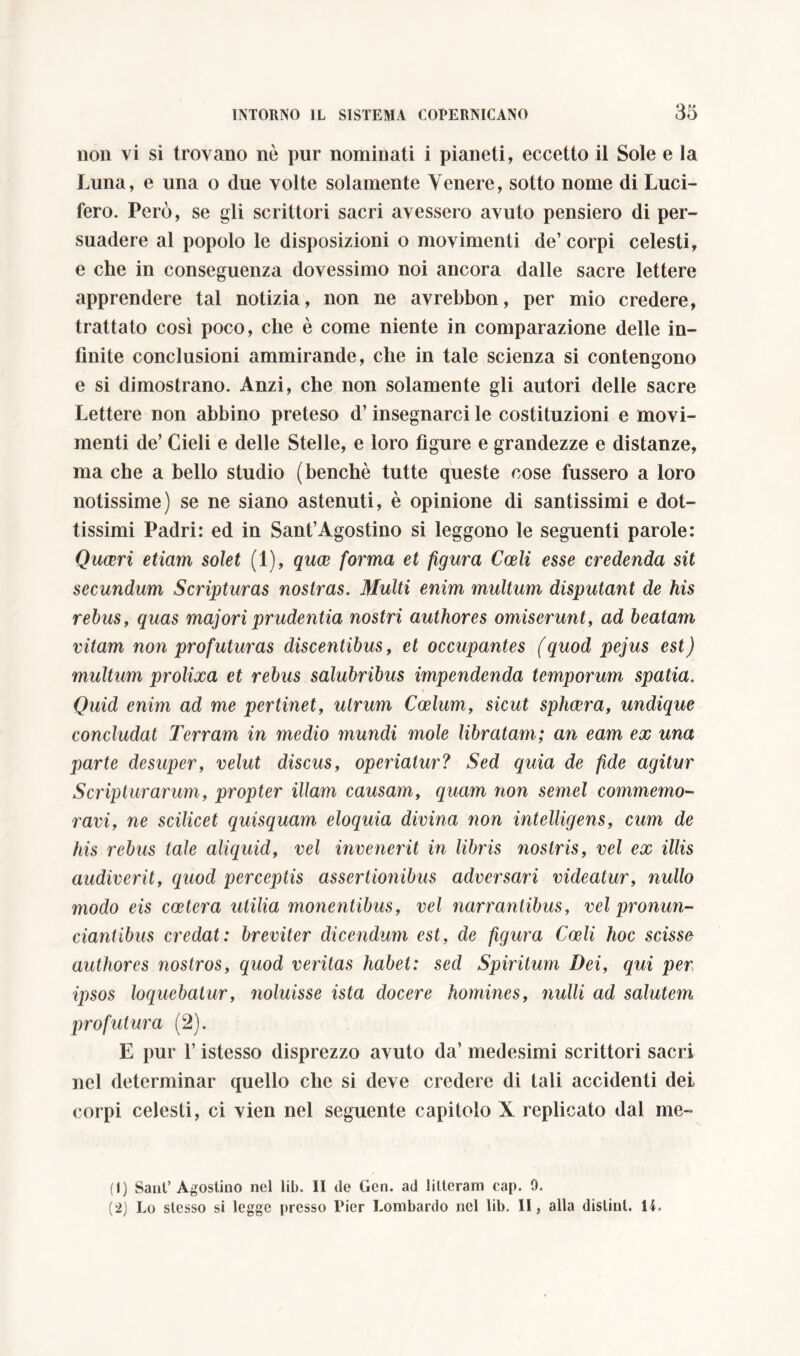 non vi si trovano nò pur nominati i pianeti, eccetto il Sole e la Luna, e una o due volte solamente Venere, sotto nome di Luci- fero. Però, se gli scrittori sacri avessero avuto pensiero di per- suadere al popolo le disposizioni o movimenti de’ corpi celesti, e che in conseguenza dovessimo noi ancora dalle sacre lettere apprendere tal notizia, non ne avrebbon, per mio credere, trattato così poco, che è come niente in comparazione delle in- finite conclusioni ammirande, che in tale scienza si contengono e si dimostrano. Anzi, che non solamente gli autori delle sacre Lettere non abbino preteso d’insegnarci le costituzioni e movi- menti de’ Cieli e delle Stelle, e loro figure e grandezze e distanze, ma che a bello studio (benché tutte queste cose fussero a loro notissime) se ne siano astenuti, è opinione di santissimi e dot- tissimi Padri: ed in Sant’Agostino si leggono le seguenti parole: Quaeri etiam solet (1), qua forma et figura Coeli esse credenda sit secundum Scripturas nostras. Multi enim multum disputant de his rebus, quas majori prudentia nostri authores omiserunt, ad beatam vitam non profuturas discentibus, et occupantes (quod pejus est) multum prolixa et rebus salubribus impendenda temporum spatia. Quid enim ad me pertinet, utrum Coelum, sicut sphaera, undique concludat Terram in medio mundi mole libratam; an eam ex una parte desuper, velut discus, operiatur? Sed quia de fide agitur Scripturarum, propter illam causam, quam non semel commemo- ravi, ne scilicet quisquam eloquia divina non intelligens, cum de his rebus tale aliquid, vel invenerit in libris nostris, vel ex illis audiverit, quod perceptis assertionibus adversari videatur, nullo modo eis coetera utilia monentibus, vel narrantibus, vel pronun- tiantibus credat: breviter dicendum est, de figura Coeli hoc scisse authores nostros, quod veritas habet: sed Spiritum Dei, qui per ipsos loquebatur, noluisse ista docere homines, nulli ad salutem profutura (2). E pur 1’ istesso disprezzo avuto da’ medesimi scrittori sacri nel determinar quello che si deve credere di tali accidenti dei corpi celesti, ci vien nel seguente capitolo X replicato dal me- (1) Sant’Agostino nel lib. II de Gen. ad litteram cap. 9. (2) Lo stesso si legge presso Pier Lombardo nel lib. II, alla distilli. 14.