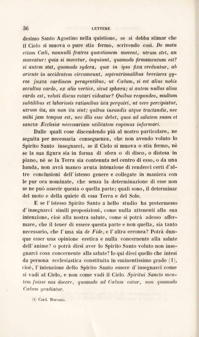 desimo Santo Agostino nella quistione, se si debba stimar che il Cielo si muova o pure stia fermo, scrivendo così. De motu etiam Coeli, nonnulli fratres quaestionem movent, utrum stet, an moveatur: quia si movetur, inquiunt, quomodo firmamentum est? si autem stat, quomodo sydera, quce in ipso fixa creduntur, ab oriente in occidentem circumeunt, septentrionalibus breviores gy- ros juxta cardinem peragentibus, at Coelum, si est alius nobis occultus cardo, e# afro vertice, sicat sphaera; si autem nullus alius cardo est, velati discus rotari videatur? Quibus respondeo, multum subtilibus et laboriosis rationibus ista perquiri, ut vere percipiatur, utrum ita, an non ita sint; quibus ineundis atque tractandis, nec mihi jam tempus est, nec illis esse debet, quos ad salutem suam et sanctce Ecclesiae necessariam utilitatem cupimus informari. Dalle quali cose discendendo più al nostro particolare, ne seguita per necessaria conseguenza, che non avendo voluto lo Spirito Santo insegnarci, se il Cielo si muova o stia fermo, nè se la sua figura sia in forma di sfera o di disco, o distesa in piano, nè se la Terra sia contenuta nel centro di esso, o da una banda, non avrà manco avuta intenzione di renderci certi d’al- tre conclusioni dell’ istesso genere e collegate in maniera con le pur ora nominate, che senza la determinazione di esse non se ne può asserir questa o quella parte; quali sono, il determinar del moto e della quiete di essa Terra e del Sole. E se l’istesso Spirito Santo a bello studio ha pretermesso d’insegnarci simili proposizioni, come nulla attenenti alla sua intenzione, cioè alla nostra salute, come si potrà adesso affer- mare, che il tener di essere questa parte e non quella, sia tanto necessario, che 1’ una sia de Fide, e 1’ altra erronea? Potrà dun- que esser una opinione eretica e nulla concernente alla salute dell’ anime? o potrà dirsi aver lo Spirito Santo voluto non inse- gnarci cosa concernente alla salute? Io qui direi quello che intesi da persona ecclesiastica constituita in eminentissimo grado (1), cioè, l’intenzione dello Spirito Santo essere d’insegnarci come si vadi al Cielo, e non come vadi il Cielo. Spiritui Sancto men- tem fuisse nos docere, quomodo ad Coelum eatur, non quomodo Coelum gradiatur. (1) Card. Baronia.