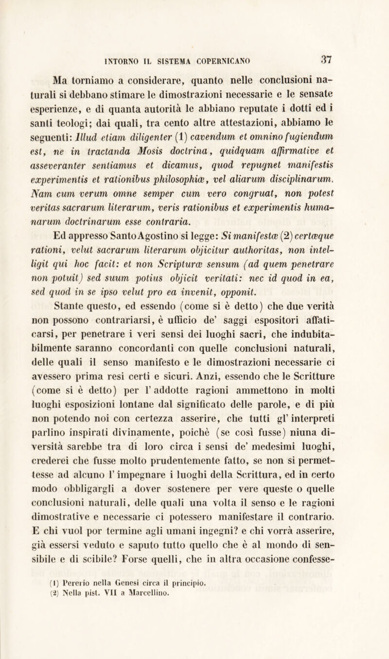 Ma torniamo a considerare, quanto nelle conclusioni na- turali si debbano stimare le dimostrazioni necessarie e le sensate esperienze, e di quanta autorità le abbiano reputate i dotti ed i santi teologi; dai quali, tra cento altre attestazioni, abbiamo le seguenti: Illud etiam diligenter (1) cavendum et omnino fugiendum est, ne in tractanda Mosis doctrina, quidquam affirmative et asseveranter sentiamus et dicamus, quod repugnet manifestis experimentis et rationibus philosophice, vel aliarum disciplinarum. Nam cum verum omne semper cum vero congruat, non potest veritas sacrarum literarum, veris rationibus et experimentis huma- narum doctrinarum esse contraria. Ed appresso Santo Agostino si legge: Si manifestai (2) certceque rationi, velut sacrarum literarum objicitur authoritas, non intei- ligit qui hoc facit: et non Scriptum sensum (ad quem penetrare non potuit) sed suum potius objicit veritali: nec id quod in ea, sed quod in se ipso velut pro ea invenit, opponit. Stante questo, ed essendo (come si è detto) che due verità non possono contrariarsi, è ufficio de’ saggi espositori affati- carsi, per penetrare i veri sensi dei luoghi sacri, che indubita- bilmente saranno concordanti con quelle conclusioni naturali, delle quali il senso manifesto e le dimostrazioni necessarie ci avessero prima resi certi e sicuri. Anzi, essendo che le Scritture (come si è detto) per l’addotte ragioni ammettono in molti luoghi esposizioni lontane dal significato delle parole, e di più non potendo noi con certezza asserire, che tutti gl’interpreti parlino inspirati divinamente, poiché (se così fusse) niuna di- versità sarebbe tra di loro circa i sensi de’ medesimi luoghi, crederei che fusse molto prudentemente fatto, se non si permet- tesse ad alcuno l’impegnare i luoghi della Scrittura, ed in certo modo obbligargli a dover sostenere per vere queste o quelle conclusioni naturali, delle quali una volta il senso e le ragioni dimostrative e necessarie ci potessero manifestare il contrario. E chi vuol por termine agli umani ingegni? e chi vorrà asserire, già essersi veduto e saputo tutto quello che è al mondo di sen- sibile e di scibile? Forse quelli, che in altra occasione confesse- (1) Pererio nella Genesi circa il principio. (2) Nella pisi. VII a Marcellino.