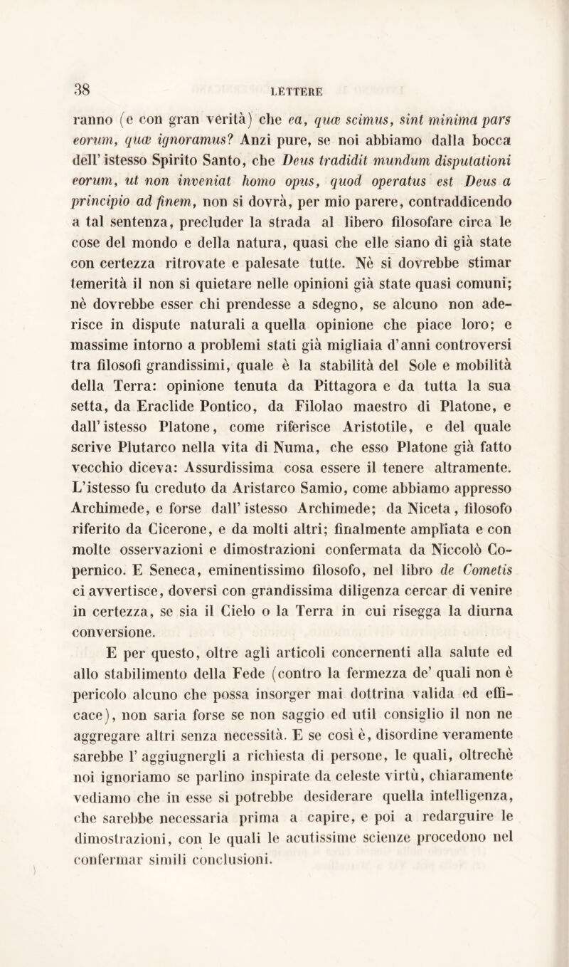 ranno (e con gran verità) che ea, quce scimus, sint minima pars eorum, quce ignoramus? Anzi pure, se noi abbiamo dalla bocca dell’ istesso Spirito Santo, che Deus tradidit mundum disputationi eorum, ut non inveniat homo opus, quod operatus est Deus a principio ad finem, non si dovrà, per mio parere, contraddicendo a tal sentenza, precluder la strada al libero filosofare circa le cose del mondo e della natura, quasi che elle siano di già state con certezza ritrovate e palesate tutte. Nè si dovrebbe stimar temerità il non si quietare nelle opinioni già state quasi comuni; nè dovrebbe esser chi prendesse a sdegno, se alcuno non ade- risce in dispute naturali a quella opinione che piace loro; e massime intorno a problemi stati già migliaia d’anni controversi tra filosofi grandissimi, quale è la stabilità del Sole e mobilità della Terra: opinione tenuta da Pittagora e da tutta la sua setta, da Eraclide Pontico, da Filolao maestro di Platone, e dall’istesso Platone, come riferisce Aristotile, e del quale scrive Plutarco nella vita di Numa, che esso Platone già fatto vecchio diceva: Assurdissima cosa essere il tenere altramente. L’istesso fu creduto da Aristarco Samio, come abbiamo appresso Archimede, e forse dall’istesso Archimede; da Niceta , filosofo riferito da Cicerone, e da molti altri; finalmente ampliata e con molte osservazioni e dimostrazioni confermata da Niccolò Co- pernico. E Seneca, eminentissimo filosofo, nel libro de Cometis ci avvertisce, doversi con grandissima diligenza cercar di venire in certezza, se sia il Cielo o la Terra in cui risegga la diurna conversione. E per questo, oltre agli articoli concernenti alla salute ed allo stabilimento della Fede (contro la fermezza de’ quali non è pericolo alcuno che possa insorger mai dottrina valida ed effi- cace), non saria forse se non saggio ed util consiglio il non ne aggregare altri senza necessità. E se così è, disordine veramente sarebbe 1’ aggiugnergli a richiesta di persone, le quali, oltreché noi ignoriamo se parlino inspirate da celeste virtù, chiaramente vediamo che in esse si potrebbe desiderare quella intelligenza, che sarebbe necessaria prima a capire, e poi a redarguire le dimostrazioni, con le quali le acutissime scienze procedono nel confermar simili conclusioni.