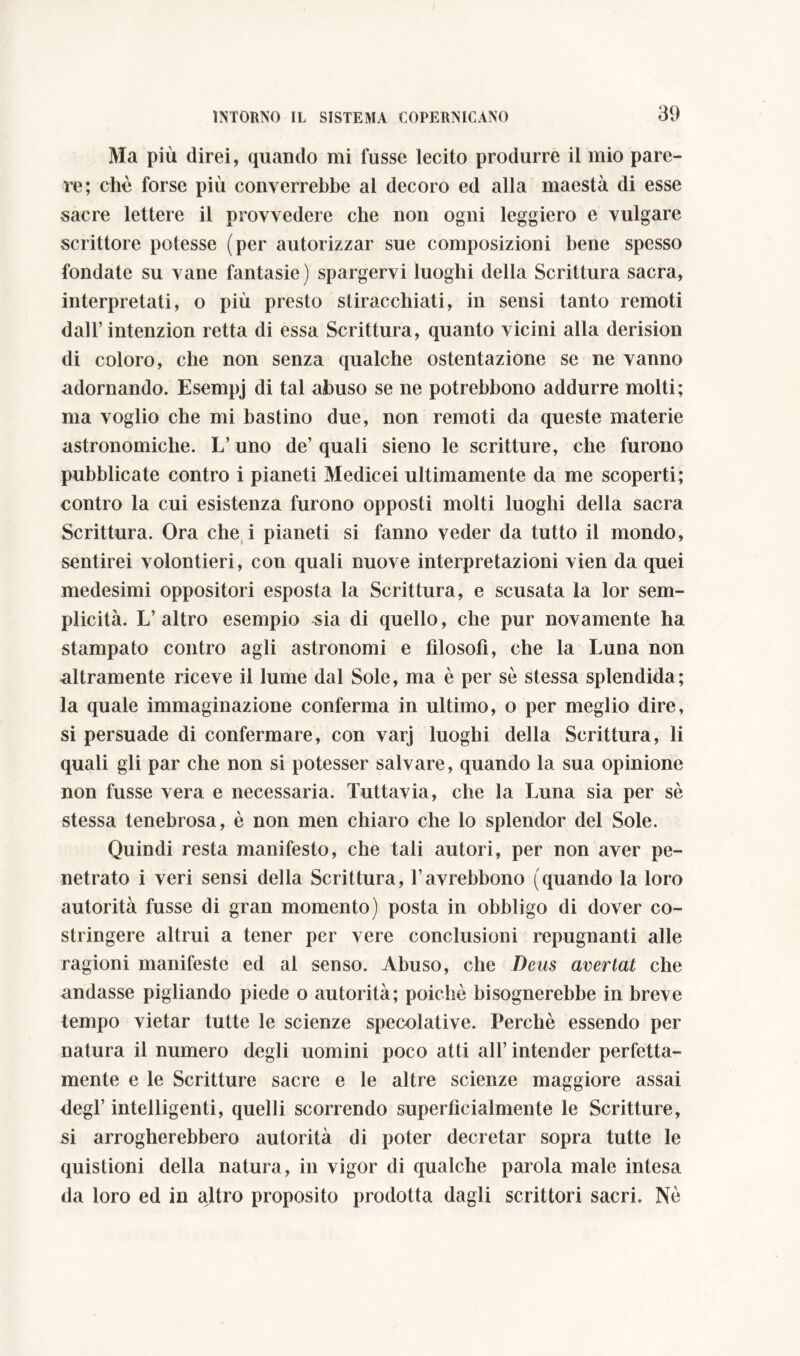 Ma più direi, quando mi fusse lecito produrre il mio pare- re; che forse più converrebbe al decoro ed alla maestà di esse sacre lettere il provvedere che non ogni leggiero e vulgare scrittore potesse (per autorizzar sue composizioni bene spesso fondate su vane fantasie) spargervi luoghi della Scrittura sacra, interpretati, o più presto stiracchiati, in sensi tanto remoti dall’intenzion retta di essa Scrittura, quanto vicini alla derisimi di coloro, che non senza qualche ostentazione se ne vanno adornando. Esempj di tal abuso se ne potrebbono addurre molti; ma voglio che mi bastino due, non remoti da queste materie astronomiche. L’uno de’quali sieno le scritture, che furono pubblicate contro i pianeti Medicei ultimamente da me scoperti; contro la cui esistenza furono opposti molti luoghi della sacra Scrittura. Ora che i pianeti si fanno veder da tutto il mondo, sentirei volontieri, con quali nuove interpretazioni vien da quei medesimi oppositori esposta la Scrittura, e scusata la lor sem- plicità. L’altro esempio sia di quello, che pur novamente ha stampato contro agli astronomi e filosofi, che la Luna non altramente riceve il lume dal Sole, ma è per se stessa splendida; la quale immaginazione conferma in ultimo, o per meglio dire, si persuade di confermare, con varj luoghi della Scrittura, li quali gli par che non si potesser salvare, quando la sua opinione non fusse vera e necessaria. Tuttavia, che la Luna sia per sè stessa tenebrosa, è non men chiaro che lo splendor del Sole. Quindi resta manifesto, che tali autori, per non aver pe- netrato i veri sensi della Scrittura, l’avrebbono (quando la loro autorità fusse di gran momento) posta in obbligo di dover co- stringere altrui a tener per vere conclusioni repugnanti alle ragioni manifeste ed al senso. Abuso, che Deus avertat che andasse pigliando piede o autorità; poiché bisognerebbe in breve tempo vietar tutte le scienze speculative. Perchè essendo per natura il numero degli uomini poco atti all’ intender perfetta- mente e le Scritture sacre e le altre scienze maggiore assai degl’ intelligenti, quelli scorrendo superficialmente le Scritture, si arrogherebbero autorità di poter decretar sopra tutte le quistioni della natura, in vigor di qualche parola male intesa da loro ed in altro proposito prodotta dagli scrittori sacri. Nè