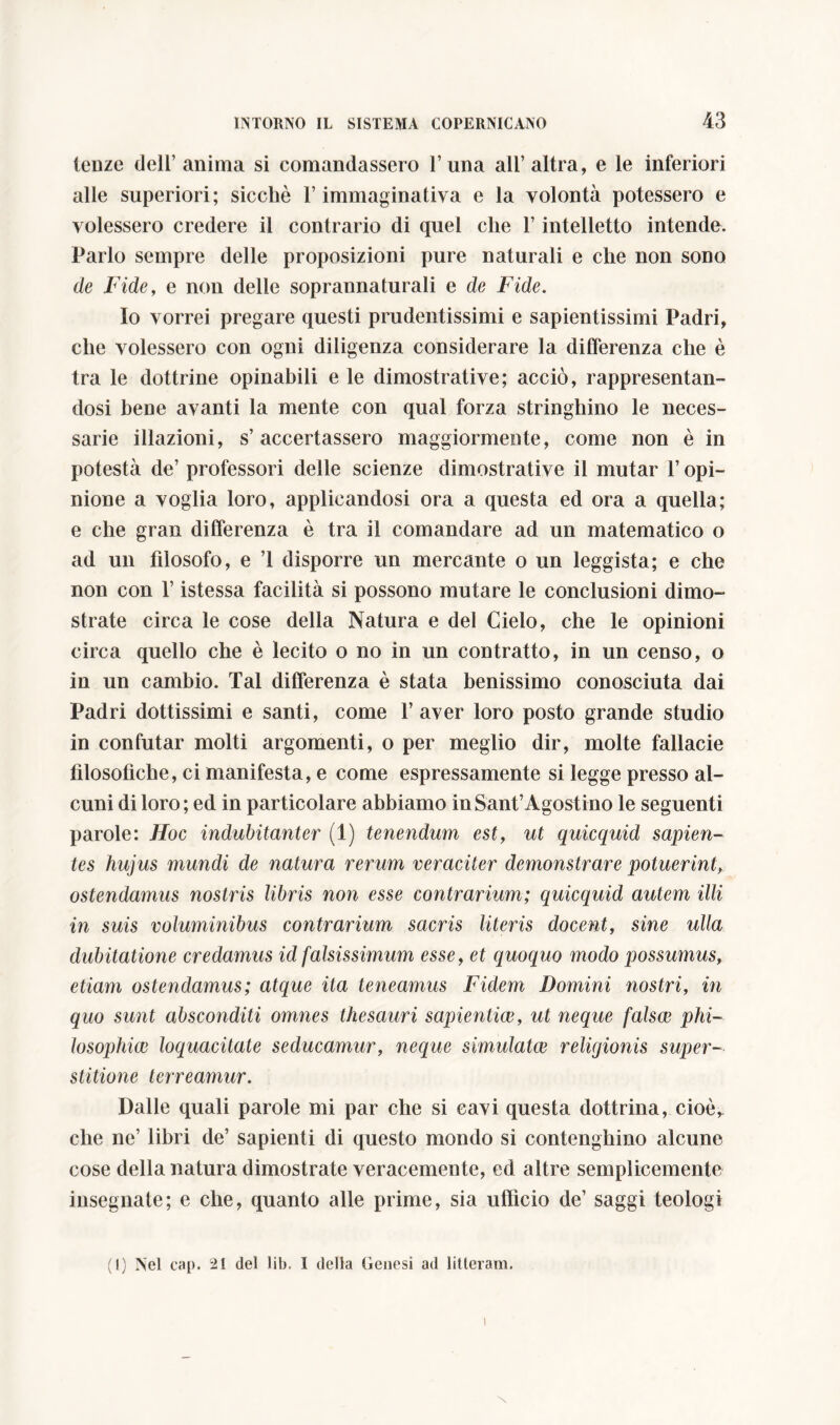 lenze dell’ anima si comandassero 1’una all’altra, e le inferiori alle superiori; sicché l’immaginativa e la volontà potessero e volessero credere il contrario di quel che l’intelletto intende. Parlo sempre delle proposizioni pure naturali e che non sono de Fide, e non delle soprannaturali e de Fide. Io vorrei pregare questi prudentissimi e sapientissimi Padri, che volessero con ogni diligenza considerare la differenza che è tra le dottrine opinabili e le dimostrative; acciò, rappresentan- dosi bene avanti la mente con qual forza stringhino le neces- sarie illazioni, s’accertassero maggiormente, come non è in potestà de’ professori delle scienze dimostrative il mutar l’opi- nione a voglia loro, applicandosi ora a questa ed ora a quella; e che gran differenza è tra il comandare ad un matematico o ad un filosofo, e ’l disporre un mercante o un leggista; e che non con l’istessa facilità si possono mutare le conclusioni dimo- strate circa le cose della Natura e del Cielo, che le opinioni circa quello che è lecito o no in un contratto, in un censo, o in un cambio. Tal differenza è stata benissimo conosciuta dai Padri dottissimi e santi, come l’aver loro posto grande studio in confutar molti argomenti, o per meglio dir, molte fallacie filosofiche, ci manifesta, e come espressamente si legge presso al- cuni di loro; ed in particolare abbiamo in Sant’Agostino le seguenti parole: Hoc indubitanter (1) tenendum est, ut quicquid sapien- tes hujus mundi de natura rerum veraciter demonstrare potuerint, ostendamus nostris libris non esse contrarium; quicquid autem illi in suis voluminibus contrarium sacris literis docent, sine ulla dubitatione credamus id falsissimum esse, et quoquo modo possumus, etiam ostendamus; atque ita teneamus Fidem Domini nostri, in quo sunt absconditi omnes thesauri sapientiae, ut neque falsae phi- losophice loquacitate seducamur, neque simulatae religionis super- stitione terreamur. Dalle quali parole mi par che si cavi questa dottrina, cioer che ne’ libri de’ sapienti di questo mondo si contenghino alcuno cose della natura dimostrate veracemente, ed altre semplicemente insegnate; e che, quanto alle prime, sia ufficio de’ saggi teologi (1) Nel cap. 21 del lib. I della Genesi ad litteram. X