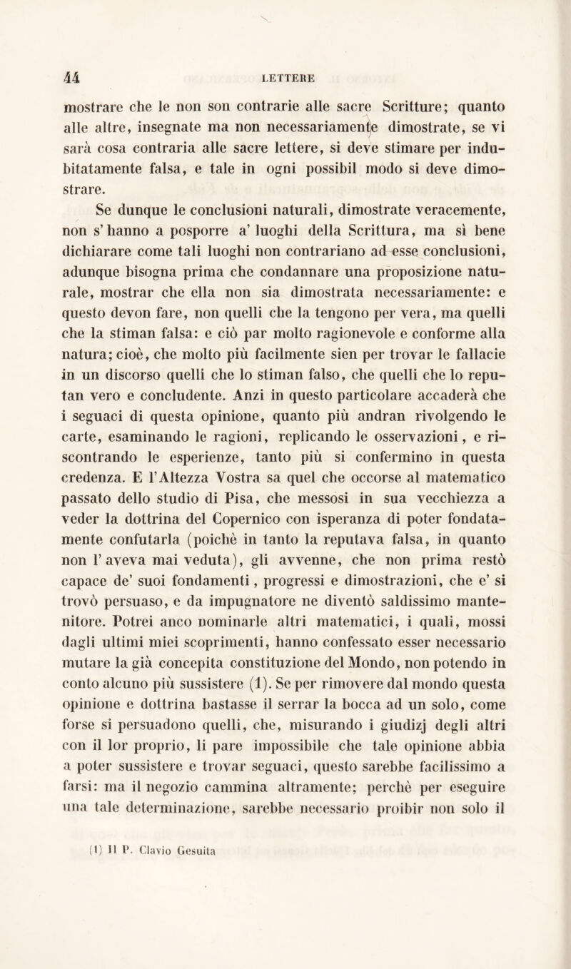 mostrare che le non son contrarie alle sacre Scritture; quanto alle altre, insegnate ma non necessariamente dimostrate, se vi sarà cosa contraria alle sacre lettere, si deve stimare per indu- bitatamente falsa, e tale in ogni possibil modo si deve dimo- strare. Se dunque le conclusioni naturali, dimostrate veracemente, non s’hanno a posporre a’ luoghi della Scrittura, ma sì bene dichiarare come tali luoghi non contrariano ad esse conclusioni, adunque bisogna prima che condannare una proposizione natu- rale, mostrar che ella non sia dimostrata necessariamente: e questo devon fare, non quelli che la tengono per vera, ma quelli che la stiman falsa: e ciò par molto ragionevole e conforme alla natura; cioè, che molto più facilmente sien per trovar le fallacie in un discorso quelli che lo stiman falso, che quelli che lo repu- tan vero e concludente. Anzi in questo particolare accaderà che i seguaci di questa opinione, quanto più andran rivolgendo le carte, esaminando le ragioni, replicando le osservazioni, e ri- scontrando le esperienze, tanto più si confermino in questa credenza. E l’Altezza Vostra sa quel che occorse al matematico passato dello studio di Pisa, che messosi in sua vecchiezza a veder la dottrina del Copernico con isperanza di poter fondata- mente confutarla (poiché in tanto la reputava falsa, in quanto non 1’aveva mai veduta), gli avvenne, che non prima restò capace de’ suoi fondamenti, progressi e dimostrazioni, che e’ si trovò persuaso, e da impugnatore ne diventò saldissimo mante- nitore. Potrei anco nominarle altri matematici, i quali, mossi dagli ultimi miei scoprimenti, hanno confessato esser necessario mutare la già concepita constituzione del Mondo, non potendo in conto alcuno più sussistere (1). Se per rimovere dal mondo questa opinione e dottrina bastasse il serrar la bocca ad un solo, come forse si persuadono quelli, che, misurando i giudizj degli altri con il lor proprio, li pare impossibile che tale opinione abbia a poter sussistere e trovar seguaci, questo sarebbe facilissimo a farsi: ma il negozio cammina altramente; perchè per eseguire una tale determinazione, sarebbe necessario proibir non solo il (1) Il P. Clavio Gesuita