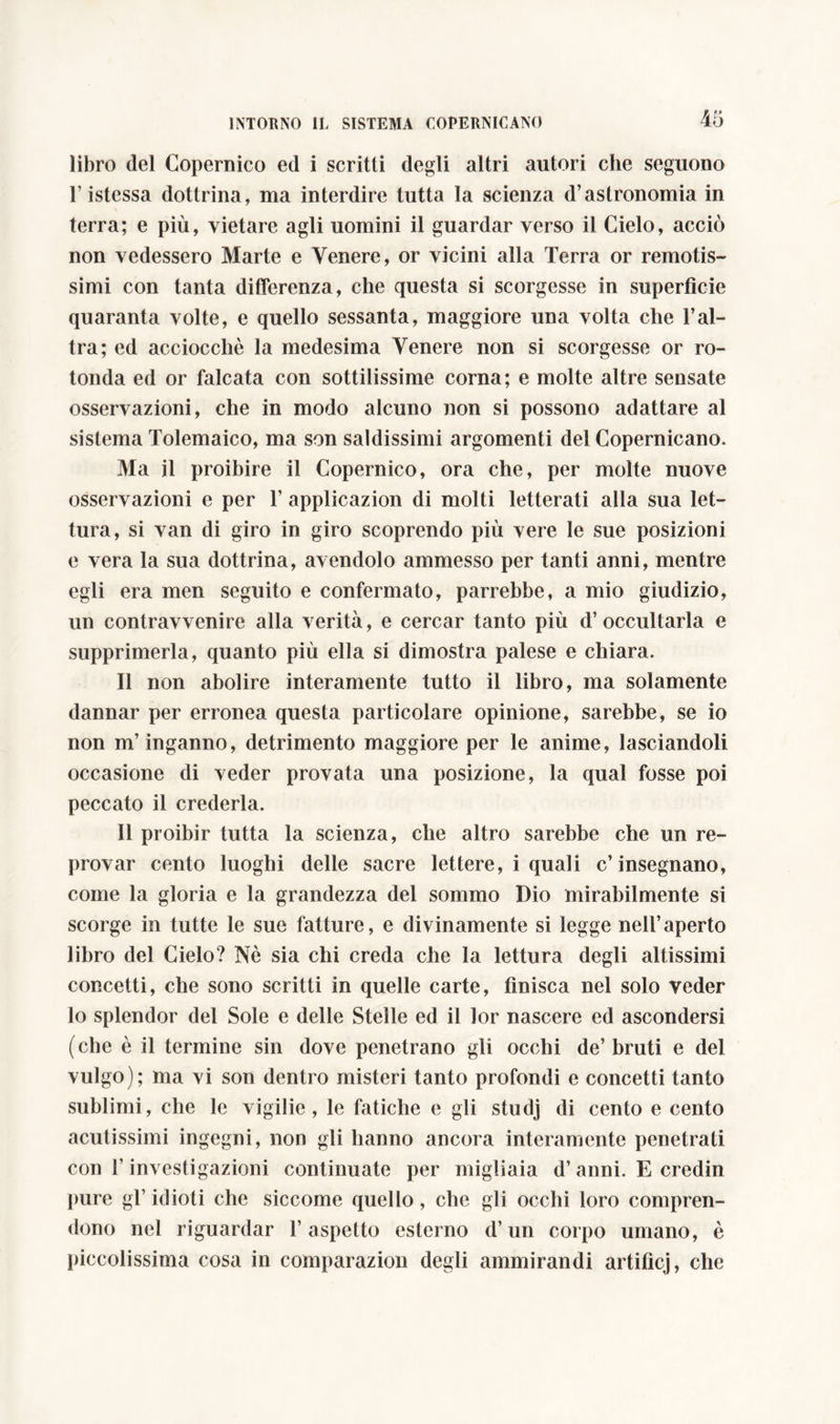 libro del Copernico ed i scritti degli altri autori che seguono l istessa dottrina, ma interdire tutta la scienza d’astronomia in terra; e più, vietare agli uomini il guardar verso il Cielo, acciò non vedessero Marte e Venere, or vicini alla Terra or remotis- simi con tanta differenza, che questa si scorgesse in superfìcie quaranta volte, e quello sessanta, maggiore una volta che l’al- tra; ed acciocché la medesima Venere non si scorgesse or ro- tonda ed or falcata con sottilissime corna; e molte altre sensate osservazioni, che in modo alcuno non si possono adattare al sistema Tolemaico, ma son saldissimi argomenti del Copernicano. Ma il proibire il Copernico, ora che, per molte nuove osservazioni e per 1’ applicazion di molti letterati alla sua let- tura, si van di giro in giro scoprendo più vere le sue posizioni e vera la sua dottrina, avendolo ammesso per tanti anni, mentre egli era men seguito e confermato, parrebbe, a mio giudizio, un contravvenire alla verità, e cercar tanto più d’occultarla e supprimerla, quanto più ella si dimostra palese e chiara. Il non abolire interamente tutto il libro, ma solamente dannar per erronea questa particolare opinione, sarebbe, se io non m’inganno, detrimento maggiore per le anime, lasciandoli occasione di veder provata una posizione, la qual fosse poi peccato il crederla. Il proibir tutta la scienza, che altro sarebbe che un re- provar cento luoghi delle sacre lettere, i quali c’insegnano, come la gloria e la grandezza del sommo Dio mirabilmente si scorge in tutte le sue fatture, e divinamente si legge nell’aperto libro del Cielo? Nè sia chi creda che la lettura degli altissimi concetti, che sono scritti in quelle carte, finisca nel solo veder lo splendor del Sole e delle Stelle ed il lor nascere ed ascondersi (che è il termine sin dove penetrano gli occhi de’ bruti e del vulgo); ma vi son dentro misteri tanto profondi e concetti tanto sublimi, che le vigilie, le fatiche e gli studj di cento e cento acutissimi ingegni, non gli hanno ancora interamente penetrati con l’investigazioni continuate per migliaia d’anni. E credin pure gl’ idioti che siccome quello, che gli occhi loro compren- dono nel riguardar l’aspetto esterno d’un corpo umano, è piccolissima cosa in comparazion degli ammirandi artifìcj, che