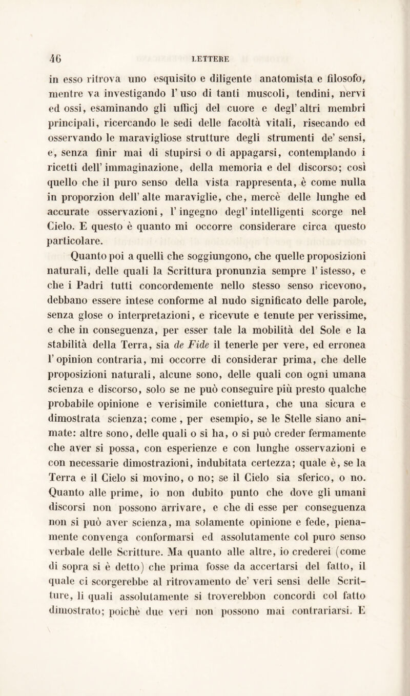 in esso ritrova uno esquisito e diligente anatomista e filosofo, mentre va investigando l’uso di tanti muscoli, tendini, nervi ed ossi, esaminando gli ufficj del cuore e degl’altri membri principali, ricercando le sedi delle facoltà vitali, risecando ed osservando le maravigliose strutture degli strumenti de’ sensi, e, senza finir mai di stupirsi o di appagarsi, contemplando i ricetti dell’immaginazione, della memoria e del discorso; così quello che il puro senso della vista rappresenta, è come nulla in proporzion dell’alte maraviglie, che, mercè delle lunghe ed accurate osservazioni, l’ingegno degl’ intelligenti scorge nel Cielo. E questo è quanto mi occorre considerare circa questo particolare. Quanto poi a quelli che soggiungono, che quelle proposizioni naturali, delle quali la Scrittura pronunzia sempre l’istesso, e che i Padri tutti concordemente nello stesso senso ricevono, debbano essere intese conforme al nudo significato delle parole, senza glose o interpretazioni, e ricevute e tenute per verissime, e che in conseguenza, per esser tale la mobilità del Sole e la stabilità della Terra, sia de Fide il tenerle per vere, ed erronea T opinion contraria, mi occorre di considerar prima, che delle proposizioni naturali, alcune sono, delle quali con ogni umana scienza e discorso, solo se ne può conseguire più presto qualche probabile opinione e verisimile coniettura, che una sicura e dimostrata scienza; come, per esempio, se le Stelle siano ani- mate: altre Sono, delle quali o si ha, o si può creder fermamente che aver si possa, con esperienze e con lunghe osservazioni e con necessarie dimostrazioni, indubitata certezza; quale è, se la Terra e il Cielo si movino, o no; se il Cielo sia sferico, o no. Quanto alle prime, io non dubito punto che dove gli umani discorsi non possono arrivare, e che di esse per conseguenza non si può aver scienza, ma solamente opinione e fede, piena- mente convenga conformarsi ed assolutamente col puro senso verbale delle Scritture. Ma quanto alle altre, io crederei (come di sopra si è detto) che prima fosse da accertarsi del fatto, il quale ci scorgerebbe al ritrovamento de’ veri sensi delle Scrit- ture, li quali assolutamente si troverebbon concordi col fatto dimostrato; poiché due veri non possono mai contrariarsi. E