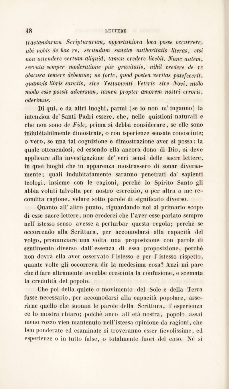 tractandarum Scripturarum, opportuniora loca posse occurrere, ubi nobis de hac re, secundum sanctce authoritatis literas, etsi non ostendere certum aliquid, tamen credere licebit. Nunc autem, servata semper moderatione pice gravitatis, nihil credere de re obscura temere debemus; ne forte, quod postea veritas patefecerit, quamvis libris sanctis, sive Testamenti Veteris sive Novi, nullo modo esse possit adversum, tamen propter amorem nostri erroris, oderimus. Di qui, e da altri luoghi, parmi (se io non m’inganno) la intenzion de’Santi Padri essere, che, nelle quistioni naturali e che non sono de Fide, prima si debba considerare, se elle sono indubitabilmente dimostrate, o con isperìenze sensate conosciute; o vero, se una tal cognizione e dimostrazione aver si possa: la quale ottenendosi, ed essendo ella ancora dono di Dio, si deve applicare alla investigazione de’ veri sensi delle sacre lettere, in quei luoghi che in apparenza mostrassero di sonar diversa- mente; quali indubitatamente saranno penetrati da’ sapienti teologi, insieme con le cagioni, perchè lo Spirito Santo gli abbia voluti talvolta per nostro esercizio, o per altra a me re- condita ragione, velare sotto parole di significato diverso. Quanto all’ altro punto, riguardando noi al primario scopo di esse sacre lettere, non crederei che l’aver esse parlato sempre nell’ istesso senso avesse a perturbar questa regola; perchè se occorrendo alla Scrittura, per accomodarsi alla capacità del volgo, pronunziare una volta una proposizione con parole di sentimento diverso dall’essenza di essa proposizione, perchè non dovrà ella aver osservato l’istesso e per l’istesso rispetto, quante volte gli occorreva dir la medesima cosa? Anzi mi pare che il fare altramente avrebbe cresciuta la confusione, e scemata la credulità del popolo. Che poi della quiete o movimento del Sole e della Terra fusse necessario, per accomodarsi alla capacità popolare, asse- rirne quello che suonan le parole della Scrittura, 1’ esperienza ce lo mostra chiaro; poiché anco all’età nostra, popolo assai meno rozzo vien mantenuto nell’istessa opinione da ragioni, che ben ponderate ed esaminate si troveranno esser fievolissime, ed esperienze o in tutto false, o totalmente fuori del caso. Nè si