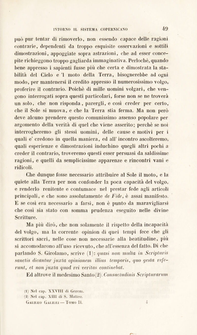 può pur tentar di rimoverlo, non essendo capace delle ragioni contrarie, dependenti da troppo esquisite osservazioni e sottili dimostrazioni, appoggiate sopra astrazioni, che ad esser conce- pite richieggono troppo gagliarda immaginativa. Perlochè, quando bene appresso i sapienti fusse più che certa e dimostrata la sta- bilità del Cielo e T moto della Terra, bisognerebbe ad ogni modo, per mantenersi il credito appresso il numerosissimo volgo, proferire il contrario. Poiché di mille uomini volgari, che ven- gono interrogati sopra questi particolari, forse non se ne troverà un solo, che non risponda, parergli, e così creder per certo, che il Sole si muova, e che la Terra stia ferma. Ma non però deve alcuno prendere questo comunissimo assenso popolare per argomento della verità di quel che viene asserito; perchè se noi interrogheremo gli stessi uomini, delle cause e motivi per i quali e’ credono in quella maniera, ed all’ incontro ascolteremo, quali esperienze e dimostrazioni induchino quegli altri pochi a creder il contrario, troveremo questi esser persuasi da saldissime ragioni, e quelli da semplicissime apparenze e rincontri vani e ridicoli. Che dunque fosse necessario attribuire al Sole il moto, e la quiete alla Terra per non confonder la poca capacità del volgo, e renderlo renitente e contumace nel prestar fede agli articoli principali, e che sono assolutamente de Fide, è assai manifesto. E se così era necessario a farsi, non è punto da maravigliarsi che così sia stato con somma prudenza eseguito nelle divine Scritture. Ma più dirò, che non solamente il rispetto della incapacità del volgo, ma la corrente opinion di quei tempi fece che gli scrittori sacri, nelle cose non necessarie alla beatitudine, più si accomodarono all’uso ricevuto, che all’essenza del fatto. Di che parlando S. Girolamo, scrive (1): quasi non inulta in Scripturis sanctis dicantur juxta opinionem illius temporis, quo gesta refe- runtet non juxta quod rei veritas continebat. Ed altrove il medesimo Santo(2). Consuetudinis Scripturarum (1) Nel cap. XXVIII di Gcreni. (2) Nel cap. XIII di S. Malleo. Galileo Galilei — Tomo II. 4