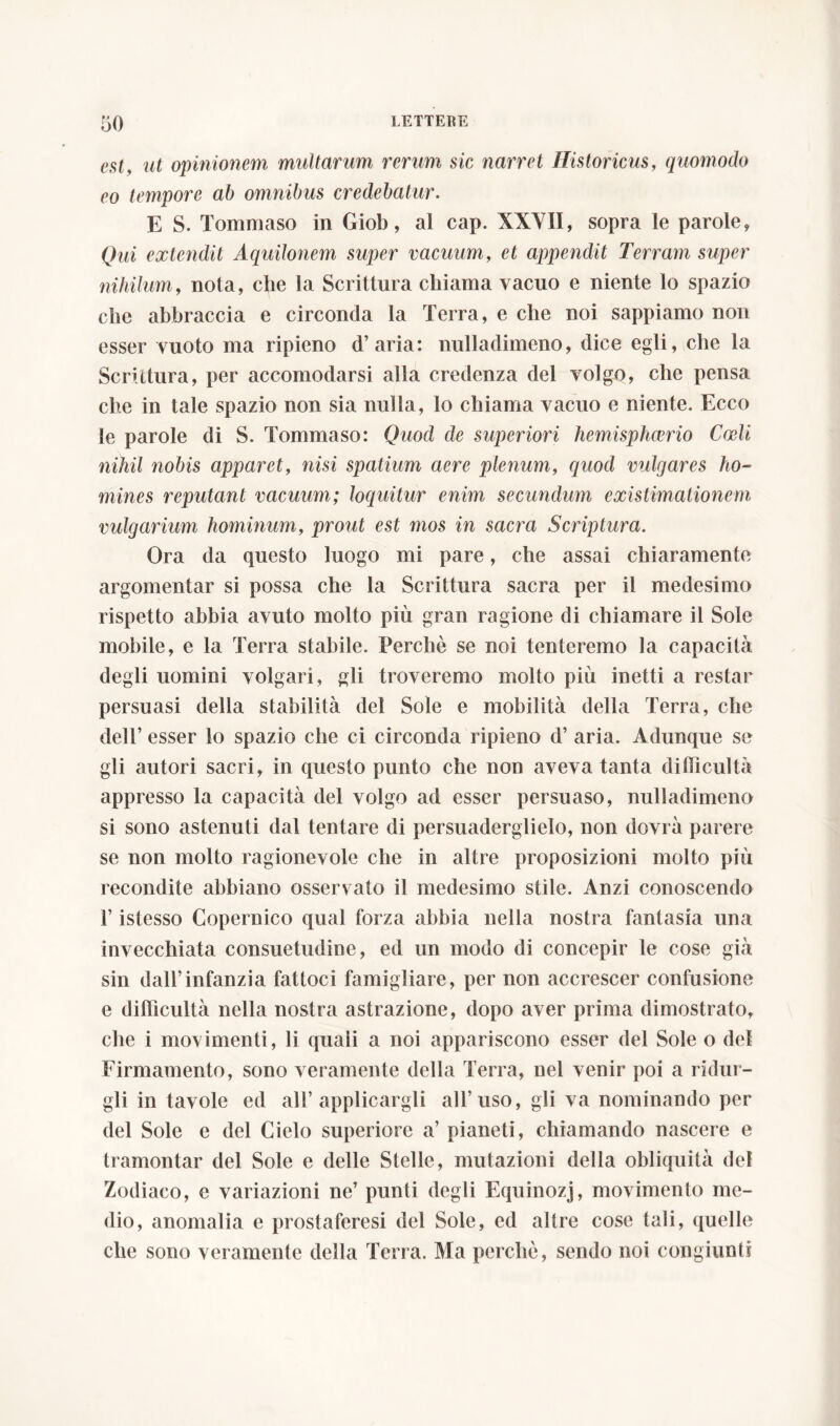 est, ut opinionem multarum rerum sic narret Historicus, quomodo eo tempore ab omnibus credebatur. E S. Tommaso in Giob, al cap. XXVII, sopra le parole, Qui extendit Aquilonem super vacuum, et appendit Terram super nihilum, nota, che la Scrittura chiama vacuo e niente lo spazio che abbraccia e circonda la Terra, e che noi sappiamo non esser vuoto ma ripieno d’aria: nulladimeno, dice egli, che la Scrittura, per accomodarsi alla credenza del volgo, che pensa che in tale spazio non sia nulla, lo chiama vacuo e niente. Ecco le parole di S. Tommaso: Quod de superiori hemisphaerio Coeli nihil nobis apparet, nisi spatium aere plenum, quod vulgares ho- mines reputant vacuum; loquitur enim secundum existimationem vulgarium hominum, prout est mos in sacra Scriptura. Ora da questo luogo mi pare, che assai chiaramente argomentar si possa che la Scrittura sacra per il medesimo rispetto abbia avuto molto più gran ragione di chiamare il Sole mobile, e la Terra stabile. Perchè se noi tenteremo la capacità degli uomini volgari, gli troveremo molto più inetti a restar persuasi della stabilità del Sole e mobilità della Terra, che dell’ esser lo spazio che ci circonda ripieno d’ aria. Adunque se gli autori sacri, in questo punto che non aveva tanta difficultà appresso la capacità del volgo ad esser persuaso, nulladimeno si sono astenuti dal tentare di persuaderglielo, non dovrà parere se non molto ragionevole che in altre proposizioni molto più recondite abbiano osservato il medesimo stile. Anzi conoscendo T istesso Copernico qual forza abbia nella nostra fantasia una invecchiata consuetudine, ed un modo di concepir le cose già sin dall’infanzia fattoci famigliare, per non accrescer confusione e difficultà nella nostra astrazione, dopo aver prima dimostrato, che i movimenti, li quali a noi appariscono esser del Sole o del Firmamento, sono veramente della Terra, nel venir poi a ridur- gli in tavole ed all’applicargli all’uso, gii va nominando per del Sole e del Cielo superiore a’ pianeti, chiamando nascere e tramontar del Sole e delle Stelle, mutazioni della obliquità del Zodiaco, e variazioni ne’ punti degli Equinozj, movimento me- dio, anomalia e prostaferesi del Sole, ed altre cose tali, quelle che sono veramente della Terra. Ma perchè, sendo noi congiunti