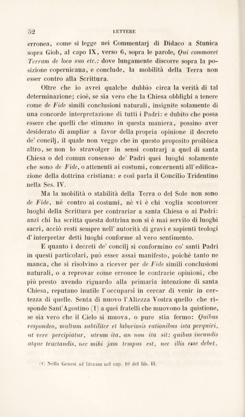 erronea, come si legge nei Commentar] di Didaco a Stunica sopra Giob, al capo IX, verso 6, sopra le parole, Qui commovet Terram de loco suo etc.: dove lungamente discorre sopra la po- sizione copernicana, e conclude, la mobilità della Terra non esser contro alla Scrittura. Oltre che io avrei qualche dubbio circa la verità di tal determinazione; cioè, se sia vero che la Chiesa obblighi a tenere come de Fide simili conclusioni naturali, insignite solamente di una concorde interpretazione di tutti i Padri: e dubito che possa essere che quelli che stimano in questa maniera, possino aver desiderato di ampliar a favor della propria opinione il decreto de’ concilj, il quale non veggo che in questo proposito proibisca altro, se non lo stravolger in sensi contrarj a quel di santa Chiesa o del comun consenso de’ Padri quei luoghi solamente che sono de Fide, o attenenti ai costumi, concernenti all’edifica- zione della dottrina cristiana: e così parla il Concilio Tridentino nella Ses. IV. Ma la mobilità o stabilità della Terra o del Sole non sono de Fide, nè contro ai costumi, nè vi è chi voglia scontorcer luoghi della Scrittura per contrariar a santa Chiesa o ai Padri: anzi chi ha scritta questa dottrina non si è mai servito di luoghi sacri, acciò resti sempre nell’ autorità di gravi e sapienti teologi d’interpretar detti luoghi conforme al vero sentimento. E quanto i decreti de’ concilj si conformino co’ santi Padri in questi particolari, può esser assai manifesto, poiché tanto ne manca, che si risolvino a ricever per de Fide simili conclusioni naturali, o a reprovar come erronee le contrarie opinioni, che più presto avendo riguardo alla primaria intenzione di santa Chiesa, reputano inutile T occuparsi in cercar di venir in cer- tezza di quelle. Senta di nuovo T Altezza Vostra quello che ri- sponde Sant’Agostino (1) a quei fratelli che muovono la quistione, se sia vero che il Cielo si muova, o pure stia fermo: Quibus respondeo, multum subtiliter et laboriosis rationibus ista perquiri, ut vere percipiatur, utrum ita, an non ita sit: quibus ineundis atque tractandis, nec mihi jam tempus est, nec illis esse debet, (I) Mella Genesi ad lileram nel cap. 10 del lib. H.