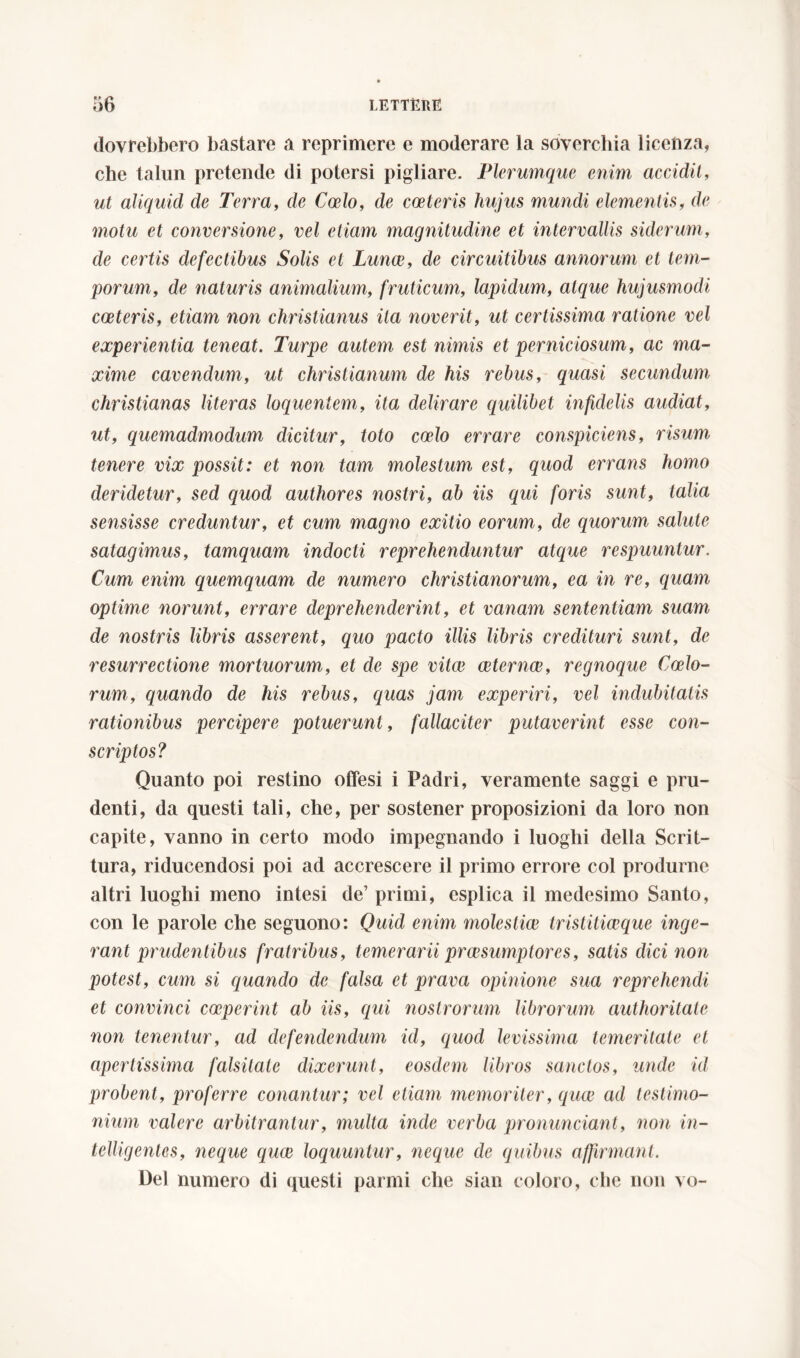 dovrebbero bastare a reprimere e moderare la soverchia licenza, che talun pretende di potersi pigliare. Plerumque enim accidit, ut aliquid de Terra, de Coelo, de cceteris hujus mundi elementis, de motu et conversione, vel etiam magnitudine et intervallis siderum, de certis defectibus Solis et Lunae, de circuitibus annorum et tem- porum, de naturis animalium, fruticum, lapidum, atque hujusmodi coeteris, etiam non Christianus ita noverit, ut certissima ratione vel experientia teneat. Turpe autem est nimis et perniciosum,, ac ma- xime cavendum, ut Christianum de his rebus, quasi secundum Christianas literas loquentem, ita delirare quilibet infidelis audiat, ut, quemadmodum dicitur, toto coelo errare conspiciens, risum tenere vix possit: et non tam molestum est, quod errans homo deridetur, sed quod authores nostri, ab iis qui foris sunt, talia sensisse creduntur, et cum magno exitio eorum, de quorum salute satagimus, tamquam indocti reprehenduntur atque respuuntur. Cum enim quemquam de numero Christianorum, ea in re, quam optime norunt, errare deprehenderint, et vanam sententiam suam de nostris libris asserent, quo pacto illis libris credituri sunt, de resurrectione mortuorum, et de spe vitee ceternce, regnoque Coelo- rum, quando de his rebus, c/uas jam experiri, vel indubitatis rationibus percipere potuerunt, fallaciter putaverint esse con- scriptos? Quanto poi restino offesi i Padri, veramente saggi e pru- denti, da questi tali, che, per sostener proposizioni da loro non capite, vanno in certo modo impegnando i luoghi della Scrit- tura, riducendosi poi ad accrescere il primo errore col produrne altri luoghi meno intesi de’ primi, esplica il medesimo Santo, con le parole che seguono: Quid enim molestiae tristiticeque inge- rant prudentibus fratribus, temerarii praesumptores, satis dici non potest, cum si quando de falsa et prava opinione sua reprehendi et convinci coeperint ab iis, qui nostrorum librorum authoritaie non tenentur, ad defendendum id, quod levissima temeritate et apertissima falsilate dixerunt, eosdem libros sanctos, unde id probent, proferre conantur; vel etiam memoriter, quae ad testimo- nium valere arbitrantur, multa inde verba pronunciant, non in- telligentes, neque quae loquuntur, neque de quibus affirmant. Del numero di questi panni che sian coloro, che non vo-