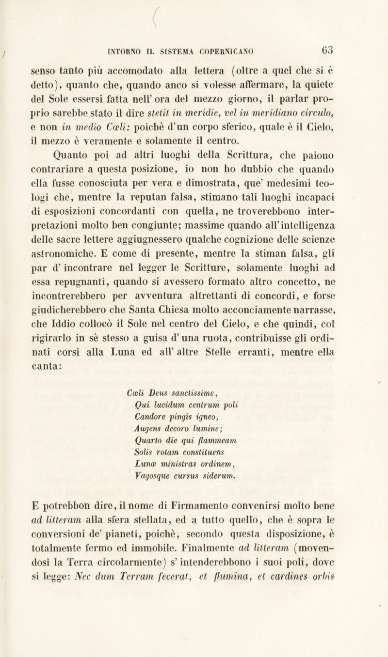 ; G3 senso tanto più accomodato alla lettera (oltre a quel che si è detto), quanto che, quando anco si volesse affermare, la quiete del Sole essersi fatta nell’ora del mezzo giorno, il parlar pro- prio sarebbe stato il dire stetit in meridie, vel in meridiano circulo, e non in medio Coeli: poiché d’un corpo sferico, quale è il Cielo, il mezzo è veramente e solamente il centro. Quanto poi ad altri luoghi della Scrittura, che paiono contrariare a questa posizione, io non ho dubbio che quando ella fusse conosciuta per vera e dimostrata, que’ medesimi teo- logi che, mentre la reputan falsa, stimano tali luoghi incapaci di esposizioni concordanti con quella, ne troverebbono inter- pretazioni molto ben congiunte; massime quando all’intelligenza delle sacre lettere aggiugnessero qualche cognizione delle scienze astronomiche. E come di presente, mentre la stimai! falsa, gli par d’incontrare nel legger le Scritture, solamente luoghi ad essa repugnanti, quando si avessero formato altro concetto, ne incontrerebbero per avventura altrettanti di concordi, e forse giudicherebbero che Santa Chiesa molto acconciamente narrasse, che Iddio collocò il Sole nel centro del Cielo, e che quindi, col rigirarlo in sé stesso a guisa d’una ruota, contribuisse gli ordi- nati corsi alla Luna ed all’altre Stelle erranti, mentre ella canta: Coeli Deus sanctissime, Qui lucidum centrum poli Candore pingis igneo, Augens decoro lumine; Quarto die qui flammeam Solis rotam constituens Lunae ministras ordinem. Vagosque cursus siderum. E potrebbon dire, il nome di Firmamento convenirsi molto bene ad litteram alla sfera stellata, ed a tutto quello, che è sopra le conversioni de’ pianeti, poiché, secondo questa disposizione, è totalmente fermo ed immobile. Finalmente ad litteram (moven- dosi la Terra circolarmente) s’intenderebbono i suoi poli, dove si legge: Nec dum Terram fecerat, et flumina, et cardines orbi»