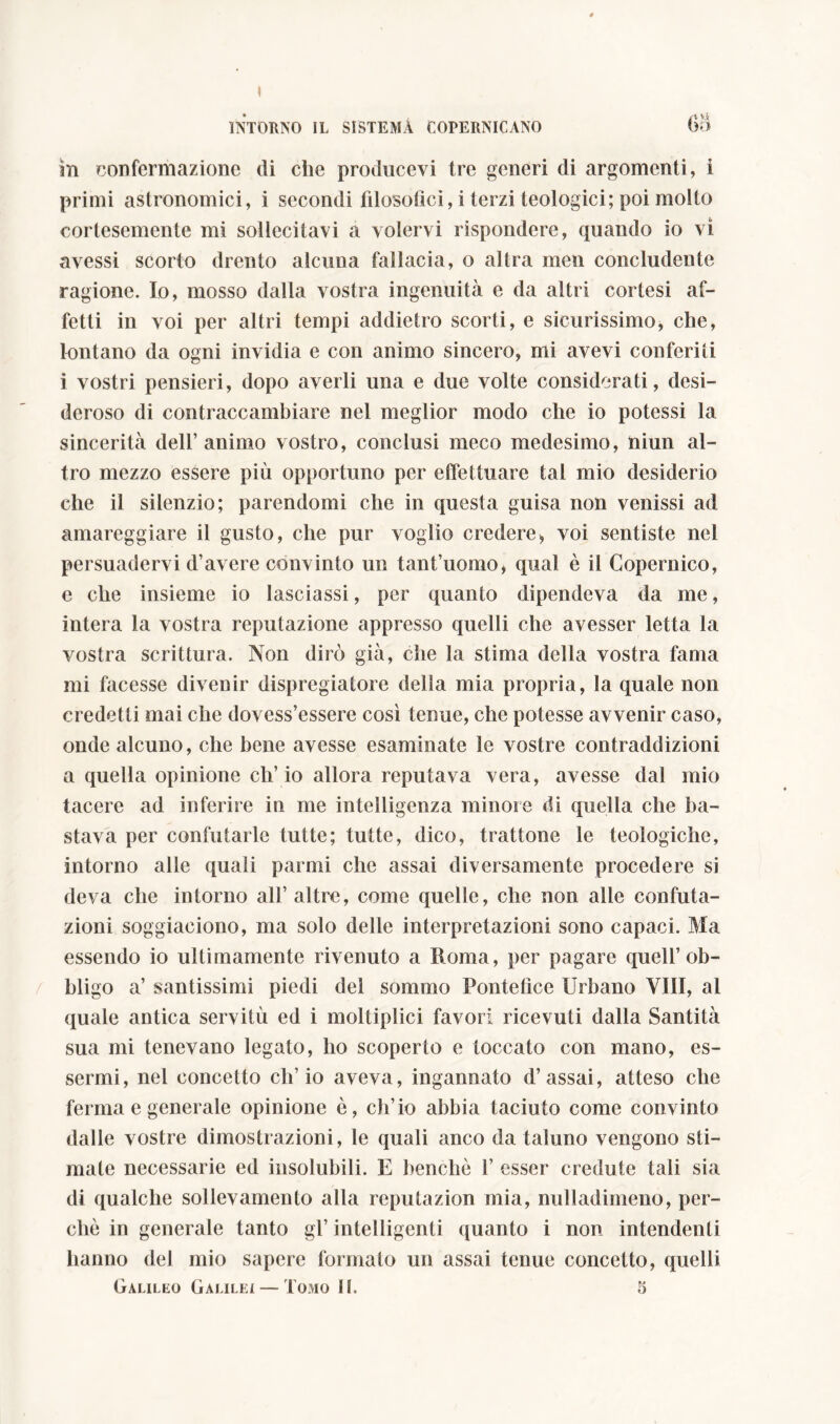 in confermazione di che producevi tre generi di argomenti, i primi astronomici, i secondi filosofici, i terzi teologici; poi molto cortesemente mi sollecitavi a volervi rispondere, quando io vi avessi scorto drento alcuna fallacia, o altra men concludente ragione. Io, mosso dalla vostra ingenuità e da altri cortesi af- fetti in voi per altri tempi addietro scorti, e sicurissimo, che, lontano da ogni invidia e con animo sincero, mi avevi conferiti i vostri pensieri, dopo averli una e due volte considerati, desi- deroso di contraccambiare nel meglior modo che io potessi la sincerità dell’animo vostro, conclusi meco medesimo, niun al- tro mezzo essere più opportuno per effettuare tal mio desiderio che il silenzio; parendomi che in questa guisa non venissi ad amareggiare il gusto, che pur voglio credere, voi sentiste nel persuadervi d’avere convinto un tant’uomo, qual è il Copernico, e che insieme io lasciassi, per quanto dipendeva da me, intera la vostra reputazione appresso quelli che avesser letta la vostra scrittura. Non dirò già, che la stima della vostra fama mi facesse divenir dispregiatore della mia propria, la quale non credetti mai che dovess’essere così tenue, che potesse avvenir caso, onde alcuno, che bene avesse esaminate le vostre contraddizioni a quella opinione eh’ io allora reputava vera, avesse dal mio tacere ad inferire in me intelligenza minore di quella che ba- stava per confutarle tutte; tutte, dico, trattone le teologiche, intorno alle quali parmi che assai diversamente procedere si deva che intorno all’ altre, come quelle, che non alle confuta- zioni soggiaciono, ma solo delle interpretazioni sono capaci. Ma essendo io ultimamente rivenuto a Roma, per pagare quell’ob- bligo a’ santissimi piedi del sommo Pontefice Urbano Vili, al quale antica servitù ed i moltiplici favori ricevuti dalla Santità sua mi tenevano legato, ho scoperto e toccato con mano, es- sermi, nel concetto ch’io aveva, ingannato d’assai, atteso che ferma e generale opinione è, ch’io abbia taciuto come convinto dalle vostre dimostrazioni, le quali anco da taluno vengono sti- mate necessarie ed insolubili. E benché 1’ esser credute tali sia di qualche sollevamento alla reputazion mia, nulladimeno, per- chè in generale tanto gl’ intelligenti quanto i non intendenti hanno dei mio sapere formato un assai tenue concetto, quelli Galileo Galilei — Tomo II. 5