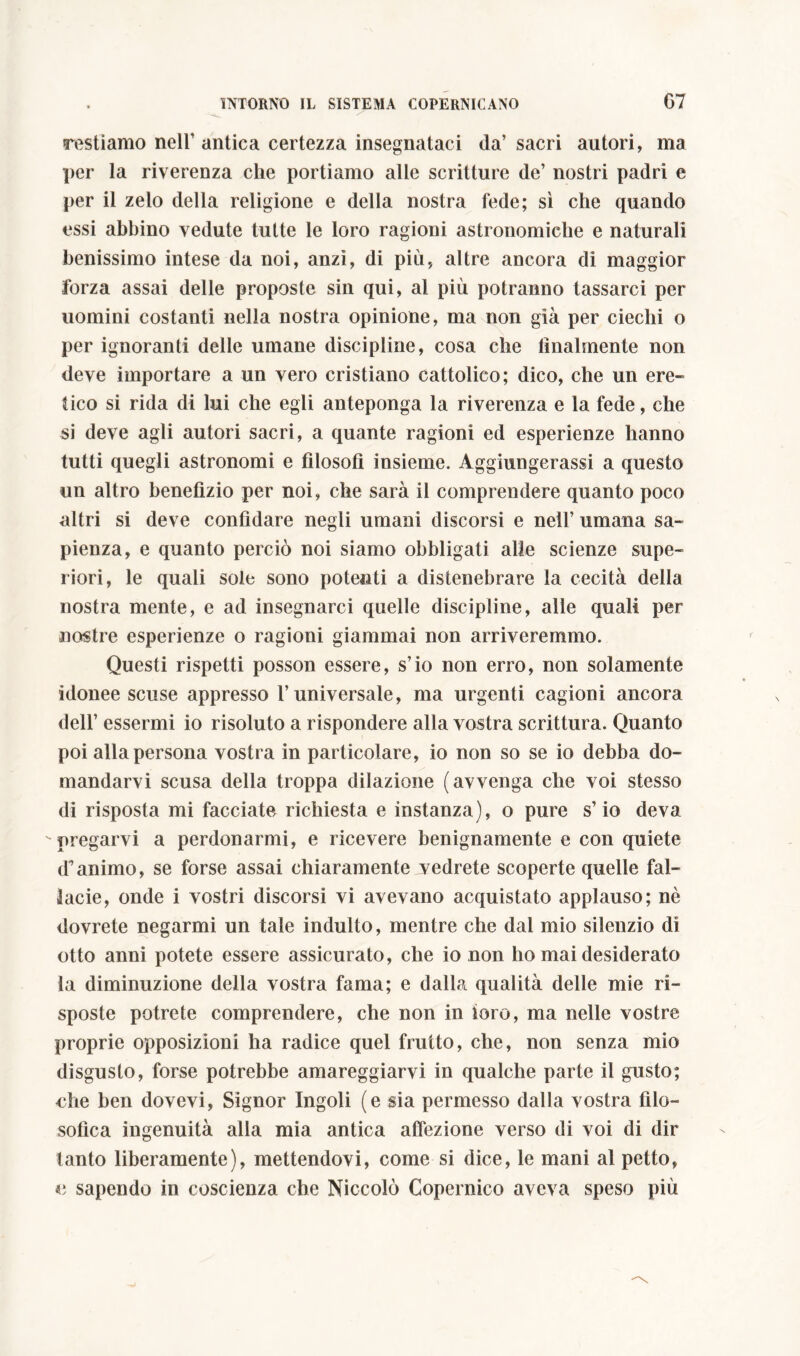 restiamo nell’ antica certezza insegnataci da’ sacri autori, ma per la riverenza che portiamo alle scritture de’ nostri padri e per il zelo della religione e della nostra fede; sì che quando essi abbino vedute tutte le loro ragioni astronomiche e naturali benissimo intese da noi, anzi, di più, altre ancora di maggior forza assai delle proposte sin qui, al più potranno tassarci per uomini costanti nella nostra opinione, ma non già per ciechi o per ignoranti delle umane discipline, cosa che lilialmente non deve importare a un vero cristiano cattolico; dico, che un ere- tico si rida di lui che egli anteponga la riverenza e la fede, che si deve agli autori sacri, a quante ragioni ed esperienze hanno tutti quegli astronomi e filosofi insieme. Aggiungerassi a questo un altro benefizio per noi, che sarà il comprendere quanto poco altri si deve confidare negli umani discorsi e nell’ umana sa- pienza, e quanto perciò noi siamo obbligati alle scienze supe- riori, le quali soie sono potenti a distenebrare la cecità della nostra mente, e ad insegnarci quelle discipline, alle quali per nostre esperienze o ragioni giammai non arriveremmo. Questi rispetti posson essere, s’io non erro, non solamente idonee scuse appresso l’universale, ma urgenti cagioni ancora dell’ essermi io risoluto a rispondere alla vostra scrittura. Quanto poi alla persona vostra in particolare, io non so se io debba do- mandarvi scusa della troppa dilazione (avvenga che voi stesso di risposta mi facciate richiesta e instanza), o pure s’io deva -pregarvi a perdonarmi, e ricevere benignamente e con quiete (Fanimo, se forse assai chiaramente vedrete scoperte quelle fal- lacie, onde i vostri discorsi vi avevano acquistato applauso; nè dovrete negarmi un tale indulto, mentre che dal mio silenzio di otto anni potete essere assicurato, che io non ho mai desiderato la diminuzione della vostra fama; e dalla qualità delle mie ri- sposte potrete comprendere, che non in loro, ma nelle vostre proprie opposizioni ha radice quel frutto, che, non senza mio disgusto, forse potrebbe amareggiarvi in qualche parte il gusto; che ben dovevi, Signor Ingoli (e sia permesso dalla vostra filo- sofica ingenuità alla mia antica affezione verso di voi di dir tanto liberamente), mettendovi, come si dice, le mani al petto, e sapendo in coscienza che Niccolò Copernico aveva speso più