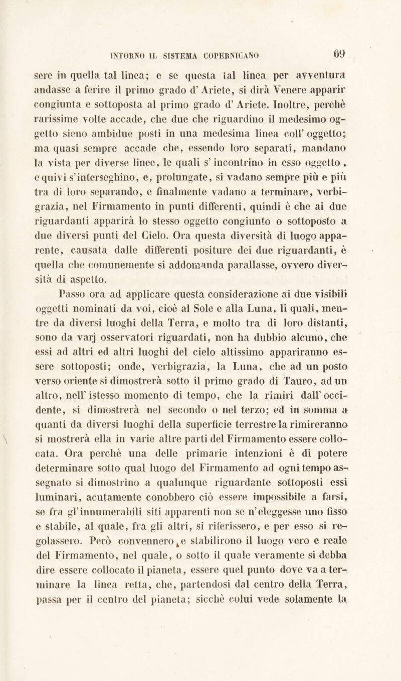 sere in quella tal linea; c se questa tal linea per avventura andasse a ferire il primo grado d’ Ariete, si dirà Venere apparir congiunta e sottoposta al primo grado d’ Ariete. Inoltre, perchè rarissime volte accade, clic due che riguardino il medesimo og- getto sieno ambidue posti in una medesima linea coll’ oggetto; ma quasi sempre accade che, essendo loro separati, mandano la vista per diverse linee, le quali s’incontrino in esso oggetto , e quivi s’interseghino, e, prolungate, si vadano sempre più e più tra di loro separando, e finalmente vadano a terminare, verbi- grazia, nel Firmamento in punti differenti, quindi è che ai due riguardanti apparirà lo stesso oggetto congiunto o sottoposto a due diversi punti del Cielo. Ora questa diversità di luogo appa- rente, causata dalle differenti positure dei due riguardanti, è quella che comunemente si addomanda parallasse, ovvero diver- sità di aspetto. Passo ora ad applicare questa considerazione ai due visibili oggetti nominati da voi, cioè al Sole e alla Luna, li quali, men- tre da diversi luoghi della Terra, e molto tra di loro distanti, sono da varj osservatori riguardati, non ha dubbio alcuno, che essi ad altri ed altri luoghi del cielo altissimo appariranno es- sere sottoposti; onde, verbigrazia, la Luna, che ad un posto verso oriente si dimostrerà sotto il primo grado di Tauro, ad un altro, nell’istesso momento di tempo, che la rimiri dall’occi- dente, si dimostrerà nel secondo o nel terzo; ed in somma a quanti da diversi luoghi della superfìcie terrestre la rimireranno si mostrerà ella in varie altre parti del Firmamento essere collo- cata. Ora perchè una delle primarie intenzioni è di potere determinare sotto qual luogo del Firmamento ad ogni tempo as- segnato si dimostrino a qualunque riguardante sottoposti essi luminari, acutamente conobbero ciò essere impossibile a farsi, se fra gf innumerabili siti apparenti non se n’eleggesse uno fisso e stabile, al quale, fra gli altri, si riferissero, e per esso si re- golassero. Però convennero k e stabilirono il luogo vero e reale del Firmamento, nel quale, o sotto il quale veramente si debba dire essere collocato il pianeta, essere quel punto dove va a ter- minare la linea retta, che, partendosi dal centro della Terra, passa per il centro del pianeta; sicché colui vede solamente la