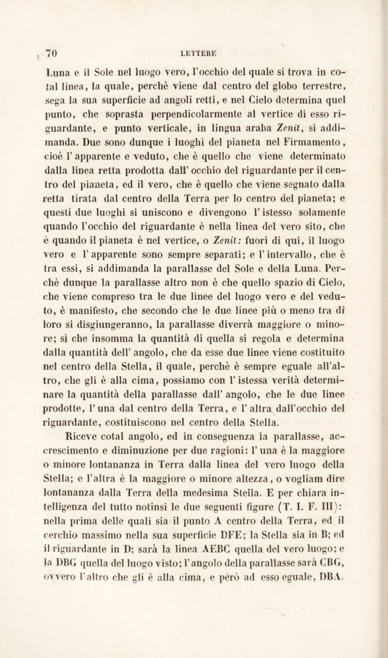 Luna e il Sole nel luogo vero, l’occhio del quale si trova in co- lai linea, la quale, perchè viene dal centro del globo terrestre, sega la sua superfìcie ad angoli retti, e nel Cielo determina quel punto, che soprasta perpendicolarmente al vertice di esso ri- guardante, e punto verticale, in lingua araba Zenit, si addi- manda. Due sono dunque i luoghi del pianeta nel Firmamento, cioè l’apparente e veduto, che è quello che viene determinato dalla linea retta prodotta dall’ occhio del riguardante per il cen- tro del pianeta, ed il vero, che è quello che viene segnato dalla retta tirata dal centro della Terra per lo centro del pianeta; e questi due luoghi si uniscono e divengono l’istesso solamente quando l’occhio del riguardante è nella linea del vero sito, che è quando il pianeta è nel vertice, o Zenit: fuori di qui, il luogo vero e l’apparente sono sempre separati; e l’intervallo, che è tra essi, si addimanda la parallasse del Sole e della Luna. Per- chè dunque la parallasse altro non è che quello spazio di Cielo, che viene compreso tra le due linee del luogo vero e del vedu- to, è manifesto, che secondo che le due linee più o meno tra di loro si disgiungeranno, la parallasse diverrà maggiore o mino- re; sì che insomma la quantità di quella si regola e determina dalla quantità dell’ angolo, che da esse due linee viene costituito nel centro della Stella, il quale, perchè è sempre eguale all’al- tro, che gli è alla cima, possiamo con l’istessa verità determi- nare la quantità della parallasse dall’ angolo, che le due linee prodotte, Luna dal centro della Terra, e 1’ altra dall’occhio del riguardante, costituiscono nel centro della Stella. Riceve cotal angolo, ed in conseguenza la parallasse, ac- crescimento e diminuzione per due ragioni: l’una è la maggiore o minore lontananza in Terra dalla linea del vero luogo della Stella; e l’altra è la maggiore o minore altezza, o vogliam dire lontananza dalla Terra della medesima Stella. E per chiara in- telligenza del tutto notinsi le due seguenti figure (T. I. F. Ili): nella prima delle quali sia il punto A centro della Terra, ed il cerchio massimo nella sua superfìcie DEE; la Stella sia in B; ed il riguardante in D; sarà la linea AEBC quella del vero luogo; e la DBG quella del luogo visto; l’angolo della parallasse sarà GBG, ovvero l’altro che gli è alla cima, e péro ad esso eguale, DBA.