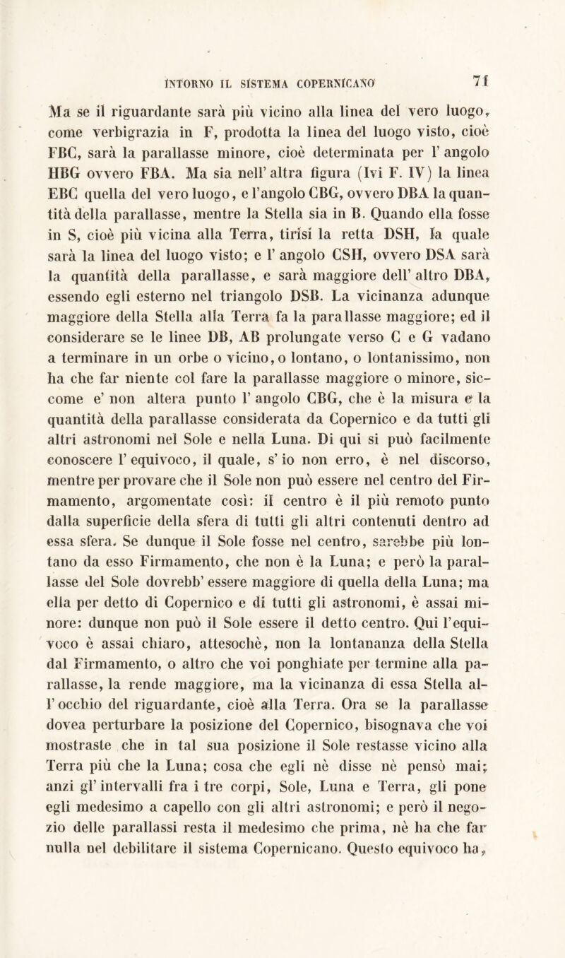 71 Ma se il riguardante sarà più vicino alla linea del vero luogof come verbigrazia in F, prodotta la linea del luogo visto, cioè FBC, sarà la parallasse minore, cioè determinata per 1’ angolo HBG ovvero FBA. Ma sia nell’altra figura (Ivi F. IV) la linea EBG quella del vero luogo, e l’angolo CBG, ovvero DBA la quan- tità della parallasse, mentre la Stella sia in B. Quando ella fosse in S, cioè più vicina alla Terra, tirisi la retta DSH, la quale sarà la linea del luogo visto; e 1’ angolo CSH, ovvero DSA sarà la quantità della parallasse, e sarà maggiore dell’altro DBAy essendo egli esterno nel triangolo DSB. La vicinanza adunque maggiore della Stella alla Terra fa la parallasse maggiore; ed il considerare se le linee DB, AB prolungate verso G e G vadano a terminare in un orbe o vicino, o lontano, o lontanissimo, non ha che far niente col fare la parallasse maggiore o minore, sic- come e’ non altera punto 1’ angolo CBG, che è la misura e la quantità della parallasse considerata da Copernico e da tutti gli altri astronomi nel Sole e nella Luna. Di qui si può facilmente conoscere l’equivoco, il quale, s’io non erro, è nel discorso, mentre per provare che il Sole non può essere nel centro del Fir- mamento, argomentate così: il centro è il più remoto punto dalla superfìcie della sfera di tutti gli altri contenuti dentro ad essa sfera. Se dunque il Sole fosse nel centro, sarebbe più lon- tano da esso Firmamento, che non è la Luna; e però la paral- lasse del Sole dovrebb’ essere maggiore di quella della Luna; ma ella per detto di Copernico e di tutti gli astronomi, è assai mi- nore: dunque non può il Sole essere il detto centro. Qui l’equi- voco è assai chiaro, attesoché, non la lontananza della Stella dal Firmamento, o altro che voi ponghiate per termine alla pa- rallasse, la rende maggiore, ma la vicinanza di essa Stella al- l’occhio del riguardante, cioè alla Terra. Ora se la parallasse dovea perturbare la posizione del Copernico, bisognava che voi mostraste che in tal sua posizione il Sole restasse vicino alla Terra più che la Luna; cosa che egli nè disse nè pensò mai; anzi gl’intervalli fra i tre corpi, Sole, Luna e Terra, gli pone egli medesimo a capello con gli altri astronomi; e però il nego- zio delle parallassi resta il medesimo che prima, nè ha che far nulla nel debilitare il sistema Copernicano. Queslo equivoco ha*