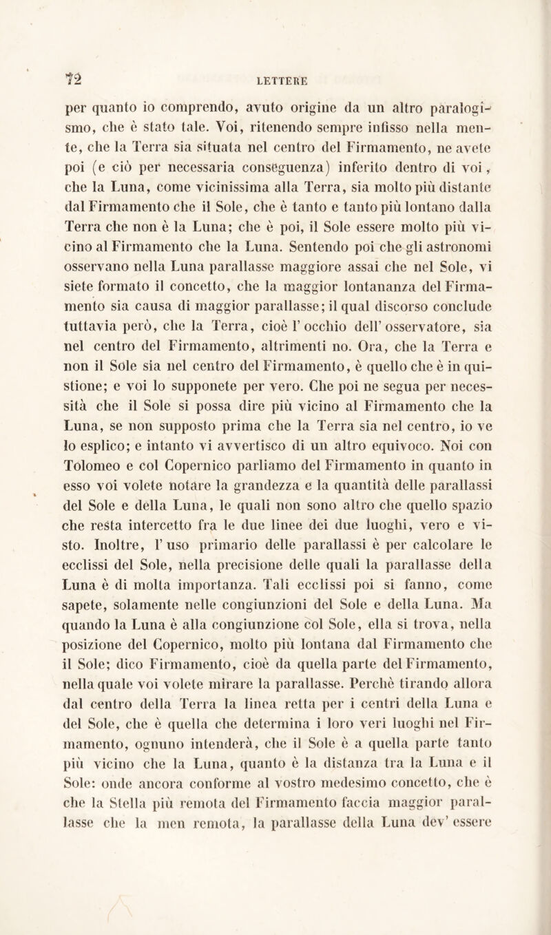 n per quanto io comprendo, avuto origine da un altro paralogw smo, che è stato tale. Voi, ritenendo sempre infisso nella men- te, che la Terra sia situata nel centro del Firmamento, ne avete poi (e ciò per necessaria conseguenza) inferito dentro di voi, che la Luna, come vicinissima alla Terra, sia molto più distante dal Firmamento che il Sole, che è tanto e tanto più lontano dalla Terra che non è la Luna; che è poi, il Sole essere molto più vi- cino al Firmamento che la Luna. Sentendo poi che gli astronomi osservano nella Luna parallasse maggiore assai che nel Sole, vi siete formato il concetto, che la maggior lontananza del Firma- mento sia causa di maggior parallasse; il qual discorso conclude tuttavia però, che la Terra, cioè rocchio dell’osservatore, sia nel centro del Firmamento, altrimenti no. Ora, che la Terra e non il Sole sia nel centro del Firmamento, è quello che è in qui- stione; e voi lo supponete per vero. Che poi ne segua per neces- sità che il Sole si possa dire più vicino al Firmamento che la Luna, se non supposto prima che la Terra sia nel centro, io ve 10 esplico; e intanto vi avveriisco di un altro equivoco. Noi con Tolomeo e col Copernico parliamo dei Firmamento in quanto in esso voi volete notare la grandezza e la quantità delle parallassi del Sole e della Luna, le quali non sono altro che quello spazio che resta intercetto fra le due linee dei due luoghi, vero e vi- sto. Inoltre, Fuso primario delle parallassi è per calcolare le ecclissi del Sole, nella precisione delle quali la parallasse della Luna è di molta importanza. Tali ecclissi poi si fanno, come sapete, solamente nelle congiunzioni del Sole e della Luna. Ma quando la Luna è alla congiunzione col Sole, ella si trova, nella posizione del Copernico, molto più lontana dal Firmamento che 11 Sole; dico Firmamento, cioè da quella parte del Firmamento, nella quale voi volete mirare la parallasse. Perché tirando allora dal centro della Terra la linea retta per i centri della Luna e del Sole, che è quella che determina i loro veri luoghi nel Fir- mamento, ognuno intenderà, che il Sole è a quella parte tanto più vicino che la Luna, quanto è la distanza tra la Luna e il Sole: onde ancora conforme al vostro medesimo concetto, che è che la Stella più remota del Firmamento faccia maggior paral- lasse che la men remota, Ja parallasse della Luna dev’ essere