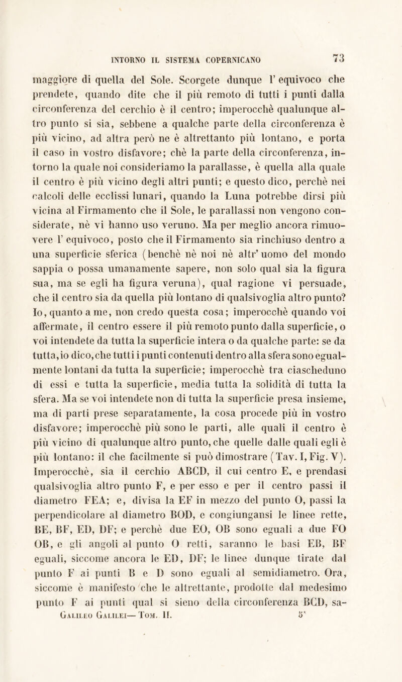 maggiore di quella del Sole. Scorgete dunque Y equivoco che prendete, quando dite che il più remoto di tutti i punti dalla circonferenza del cerchio è il centro; imperocché qualunque al- tro punto si sia, sebbene a qualche parte della circonferenza è più vicino, ad altra però ne è altrettanto più lontano, e porta il caso in vostro disfavore; che la parte della circonferenza, in- torno la quale noi consideriamo la parallasse, è quella alla quale il centro è più vicino degli altri punti; e questo dico, perchè nei calcoli delle ecclissi lunari, quando la Luna potrebbe dirsi più vicina al Firmamento che il Sole, le parallassi non vengono con- siderate, nè vi hanno uso veruno. Ma per meglio ancora rimuo- vere 1’ equivoco, posto che il Firmamento sia rinchiuso dentro a una superficie sferica (benché nè noi nè altr’uomo del mondo sappia o possa umanamente sapere, non solo qual sia la figura sua, ma se egli ha figura veruna), qual ragione vi persuade, che il centro sia da quella più lontano di qualsivoglia altro punto? Io, quanto a me, non credo questa cosa; imperocché quando voi affermate, il centro essere il più remoto punto dalla superfìcie, o voi intendete da tutta la superficie intera o da qualche parte: se da tutta, io dico, che tutti i punti contenuti dentro alla sfera sono egual- mente lontani da tutta la superfìcie; imperocché tra ciascheduno di essi e tutta la superfìcie, media tutta la solidità di tutta la sfera. Ma se voi intendete non di tutta la superfìcie presa insieme, ma di parti prese separatamente, la cosa procede più in vostro disfavore; imperocché più sono le parti, alle quali il centro è più vicino di qualunque altro punto, che quelle dalle quali egli è più lontano: il che facilmente si può dimostrare ( Tav. I, Fig. V). Imperocché, sia il cerchio ABCD, il cui centro E, e prendasi qualsivoglia altro punto F, e per esso e per il centro passi il diametro FEA; e, divisa la EF in mezzo del punto 0, passi la perpendicolare al diametro BGD, e congiungansi le linee rette, BE, BF, ED, DE; e perchè due EO, GB sono eguali a due FO GB, e gli angoli al punto G retti, saranno le basi EB, BF eguali, siccome ancora le ED, I)F; le linee dunque tirate dal punto F ai punti B e D sono eguali al semidiametro. Gra, siccome è manifesto che le altrettante, prodotte dal medesimo punto F ai punti qual si sieno della circonferenza BGD, sa- Galileo Galilei—Tom. II. 5*