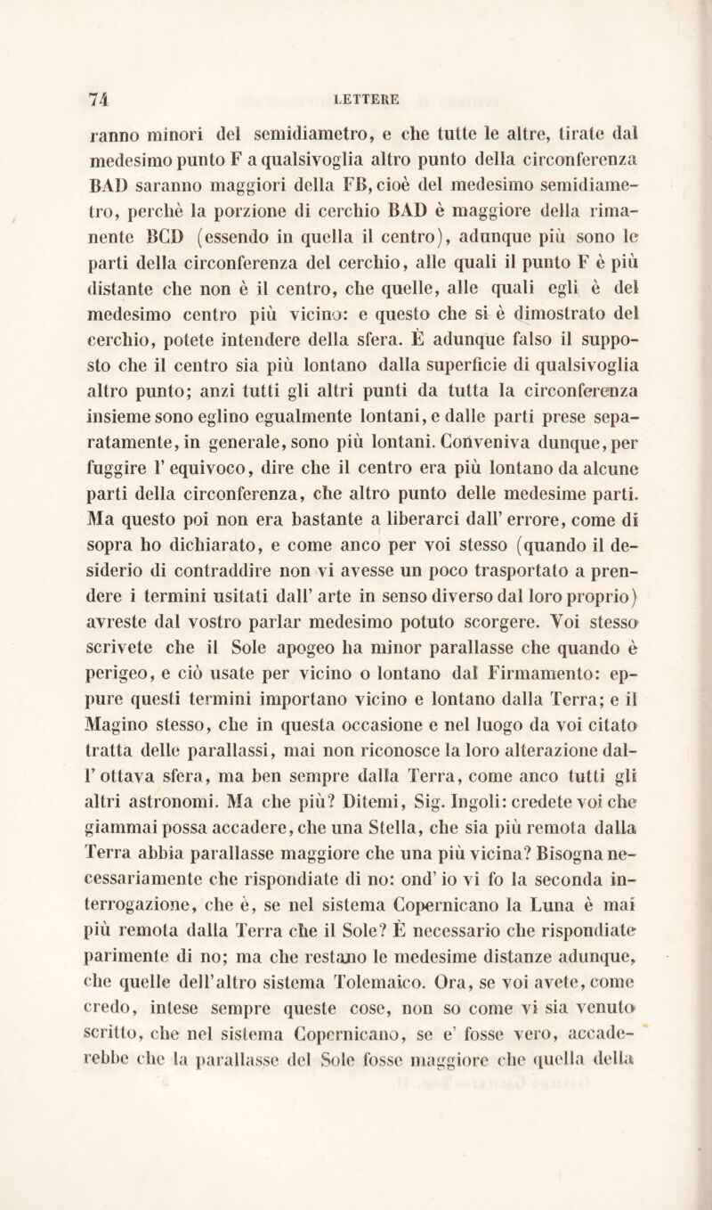 ranno minori del semidiametro, e che tutte le altre, tirate dal medesimo punto F a qualsivoglia altro punto della circonferenza BAD saranno maggiori della FB, cioè del medesimo semidiame- tro, perchè la porzione di cerchio BAD è maggiore della rima- nente BCD (essendo in quella il centro), adunque più sono le parti della circonferenza del cerchio, alle quali il punto F è più distante che non è il centro, che quelle, alle quali egli è del medesimo centro più vicino: e questo che si è dimostrato del cerchio, potete intendere della sfera. È adunque falso il suppo- sto che il centro sia più lontano dalla superfìcie di qualsivoglia altro punto; anzi tutti gli altri punti da tutta la circonferenza insieme sono eglino egualmente lontani, e dalle parti prese sepa- ratamente, in generale, sono più lontani. Conveniva dunque, per fuggire l’equivoco, dire che il centro era più lontano da alcune parti della circonferenza, che altro punto delle medesime parti. Ma questo poi non era bastante a liberarci dall’ errore, come di sopra ho dichiarato, e come anco per voi stesso (quando il de- siderio di contraddire non vi avesse un poco trasportato a pren- dere i termini usitati dall’ arte in senso diverso dal loro proprio) avreste dal vostro parlar medesimo potuto scorgere. Voi stesso scrivete che il Sole apogeo ha minor parallasse che quando è perigeo, e ciò usate per vicino o lontano dal Firmamento: ep- pure questi termini importano vicino e lontano dalla Terra; e il Magino stesso, che in questa occasione e nel luogo da voi citato tratta delle parallassi, mai non riconosce la loro alterazione dal- l’ottava sfera, ma ben sempre dalla Terra, come anco tutti gli altri astronomi. Ma che più? Ditemi, Sig. Ingoli: credete voi che giammai possa accadere, che una Stella, che sia più remota dalla Terra abbia parallasse maggiore che una più vicina? Bisogna ne- cessariamente che rispondiate di no: ond’ io vi fo la seconda in- terrogazione, che è, se nel sistema Copernicano la Luna è mai più remota dalia Terra che il Sole? È necessario che rispondiate parimente di no; ma che restano le medesime distanze adunque, che quelle dell’altro sistema Tolemaico. Ora, se voi avete, come credo, intese sempre queste cose, non so come vi sia venuto scritto, che nel sistema Copernicano, se e’ fosse vero, accadc- rebbe che la parallasse del Sole fosse maggiore che quella della