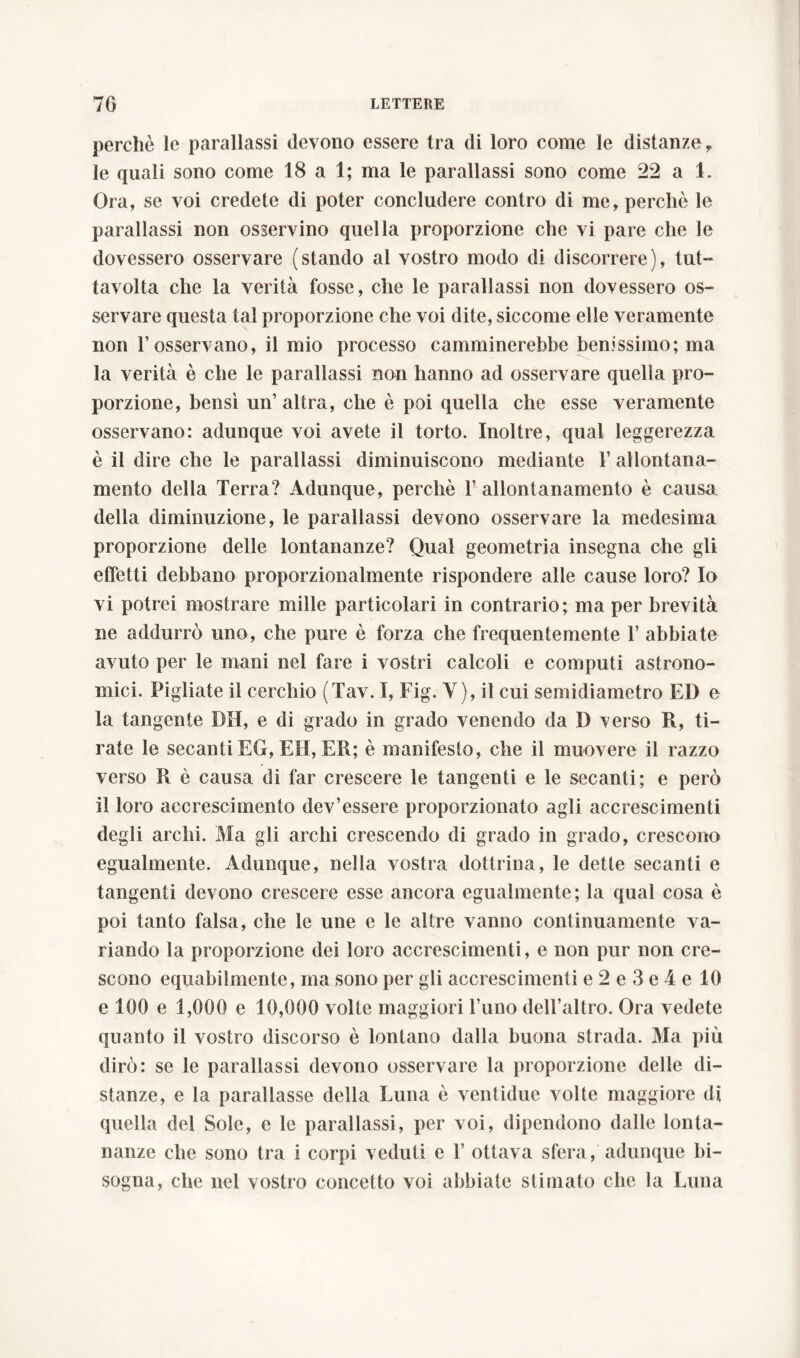 perchè le parallassi devono essere tra di loro come le distanze, le quali sono come 18 a 1; ma le parallassi sono come 22 a 1. Ora, se voi credete di poter concludere contro di me, perchè le parallassi non osservino quella proporzione che vi pare che le dovessero osservare (stando al vostro modo di discorrere), tut- tavolta che la verità fosse, che le parallassi non dovessero os- servare questa tal proporzione che voi dite, siccome elle veramente non l’osservano, il mio processo camminerebbe benissimo; ma la verità è che le parallassi non hanno ad osservare quella pro- porzione, bensì un’ altra, che è poi quella che esse veramente osservano: adunque voi avete il torto. Inoltre, qual leggerezza è il dire che le parallassi diminuiscono mediante 1’ allontana- mento della Terra? Adunque, perchè 1’ allontanamento è causa della diminuzione, le parallassi devono osservare la medesima proporzione delle lontananze? Qual geometria insegna che gli effetti debbano proporzionalmente rispondere alle cause loro? Io vi potrei mostrare mille particolari in contrario; ma per brevità ne addurrò uno, che pure è forza che frequentemente 1’ abbiate avuto per le mani nel fare i vostri calcoli e computi astrono- mici. Pigliate il cerchio (Tav. I, Fig. Y), il cui semidiametro ED e la tangente DH, e di grado in grado venendo da D verso R, ti- rate le secanti EG, EH, ER; è manifesto, che il muovere il razzo verso R è causa di far crescere le tangenti e le secanti; e però il loro accrescimento dev’essere proporzionato agli accrescimenti degli archi. Ma gli archi crescendo di grado in grado, crescono egualmente. Adunque, nella vostra dottrina, le dette secanti e tangenti devono crescere esse ancora egualmente; la qual cosa è poi tanto falsa, che le une e le altre vanno continuamente va- riando la proporzione dei loro accrescimenti, e non pur non cre- scono equabilmente, ma sono per gli accrescimenti e2e3e4el0 e 100 e 1,000 e 10,000 volte maggiori l’uno dell’altro. Ora vedete quanto il vostro discorso è lontano dalla buona strada. Ma più dirò: se le parallassi devono osservare la proporzione delle di- stanze, e la parallasse della Luna è ventidue volte maggiore di quella del Sole, e le parallassi, per voi, dipendono dalle lonta- nanze che sono tra i corpi veduti e 1’ ottava sfera, adunque bi- sogna, che nel vostro concetto voi abbiate stimato che la Luna