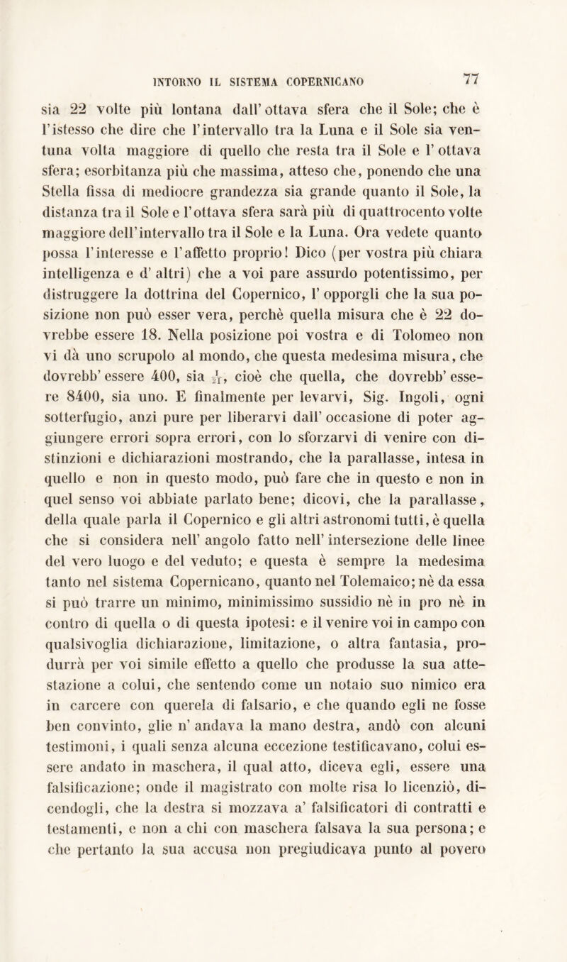 sia 22 volte più lontana dall’ottava sfera che il Sole; che è l istesso che dire che l’intervallo tra la Luna e il Sole sia ven- tuna volta maggiore di quello che resta tra il Sole e 1’ ottava sfera; esorbitanza più che massima, atteso che, ponendo che una Stella fissa di mediocre grandezza sia grande quanto il Soie, la distanza tra il Sole e l’ottava sfera sarà più di quattrocento volte maggiore dell’intervallo tra il Sole e la Luna. Ora vedete quanto possa l’interesse e l’affetto proprio! Dico (per vostra più chiara intelligenza e d’ altri) che a voi pare assurdo potentissimo, per distruggere la dottrina del Copernico, 1’ opporgli che la sua po- sizione non può esser vera, perchè quella misura che è 22 do- vrebbe essere 18. Nella posizione poi vostra e di Tolomeo non vi dà uno scrupolo al mondo, che questa medesima misura, che dovrebb’ essere 400, sia sr, cioè che quella, che dovrebb’ esse- re 8400, sia uno. E finalmente per levarvi, Sig. Ingoli, ogni sotterfugio, anzi pure per liberarvi dall’occasione di poter ag- giungere errori sopra errori, con lo sforzarvi di venire con di- stinzioni e dichiarazioni mostrando, che la parallasse, intesa in quello e non in questo modo, può fare che in questo e non in quel senso voi abbiate parlato bene; dicovi, che la parallasse, della quale parla il Copernico e gli altri astronomi tutti, è quella che si considera nell’ angolo fatto nell’ intersezione delle linee del vero luogo e del veduto; e questa è sempre la medesima tanto nel sistema Copernicano, quanto nel Tolemaico; nè da essa si può trarre un minimo, minimissimo sussidio nè in prò nè in contro di quella o di questa ipotesi: e il venire voi in campo con qualsivoglia dichiarazione, limitazione, o altra fantasia, pro- durrà per voi simile effetto a quello che produsse la sua atte- stazione a colui, che sentendo come un notaio suo nimico era in carcere con querela di falsario, e che quando egli ne fosse ben convinto, glie n’ andava la mano destra, andò con alcuni testimoni, i quali senza alcuna eccezione testificavano, colui es- sere andato in maschera, il qual atto, diceva egli, essere una falsificazione; onde il magistrato con molte risa lo licenziò, di- cendogli, che la destra si mozzava a’ falsificatori di contratti e testamenti, e non a chi con maschera falsava la sua persona; e che pertanto la sua accusa non pregiudicava punto al povero