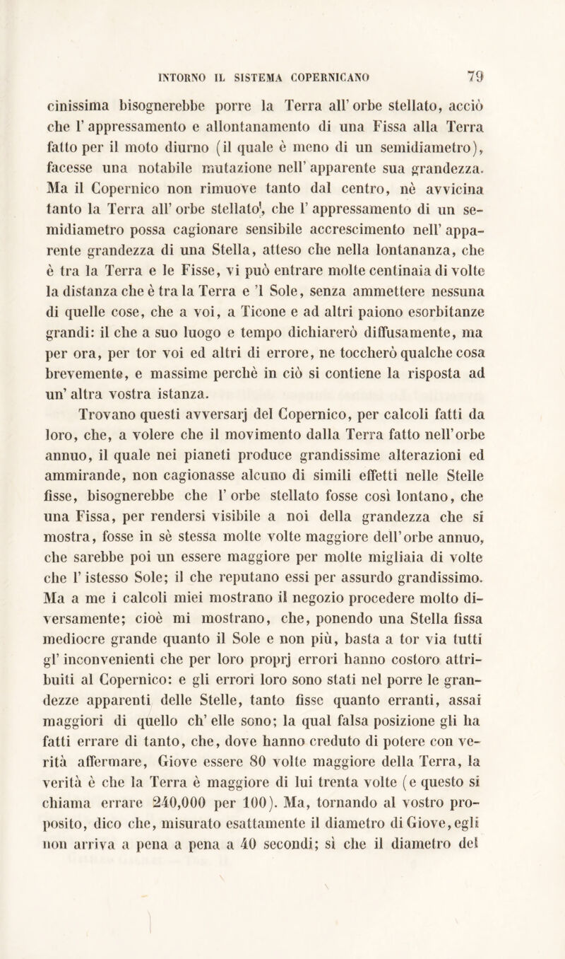 cinissima bisognerebbe porre la Terra all’orbe stellato, acciò che 1’ appressamento e allontanamento di una Fissa alla Terra fatto per il moto diurno (il quale è meno di un semidiametro), facesse una notabile mutazione nell’ apparente sua grandezza. Ma il Copernico non rimuove tanto dal centro, nè avvicina tanto la Terra all’ orbe stellato’, che 1’ appressamento di un se- midiametro possa cagionare sensibile accrescimento nell’ appa- rente grandezza di una Stella, atteso che nella lontananza, che è tra la Terra e le Fisse, vi può entrare molte centinaia di volte la distanza che è tra la Terra e T Sole, senza ammettere nessuna di quelle cose, che a voi, a Ticone e ad altri paiono esorbitanze grandi: il che a suo luogo e tempo dichiarerò diffusamente, ma per ora, per tor voi ed altri di errore, ne toccherò qualche cosa brevemente, e massime perchè in ciò si contiene la risposta ad un’ altra vostra istanza. Trovano questi avversarj del Copernico, per calcoli fatti da loro, che, a volere che il movimento dalla Terra fatto nell’orbe annuo, il quale nei pianeti produce grandissime alterazioni ed ammirande, non cagionasse alcuno di simili effetti nelle Stelle fìsse, bisognerebbe che l’orbe stellato fosse così lontano, che una Fissa, per rendersi visibile a noi della grandezza che si mostra, fosse in sè stessa molte volte maggiore dell’orbe annuo, che sarebbe poi un essere maggiore per molte migliaia di volte che l’istesso Sole; il che reputano essi per assurdo grandissimo. Ma a me i calcoli miei mostrano il negozio procedere molto di- versamente; cioè mi mostrano, che, ponendo una Stella fìssa mediocre grande quanto il Sole e non più, basta a tor via tutti gl’ inconvenienti che per loro proprj errori hanno costoro attri- buiti al Copernico: e gli errori loro sono stati nel porre le gran- dezze apparenti delle Stelle, tanto fisse quanto erranti, assai maggiori di quello eh’ elle sono; la qual falsa posizione gli ha fatti errare di tanto, che, dove hanno creduto di potere con ve- rità affermare, Giove essere 80 volte maggiore della Terra, la verità è che la Terra è maggiore di lui trenta volte (e questo si chiama errare 240,000 per 100). Ma, tornando al vostro pro- posito, dico che, misurato esattamente il diametro di Giove, egli non arriva a pena a pena a 40 secondi; sì che il diametro del