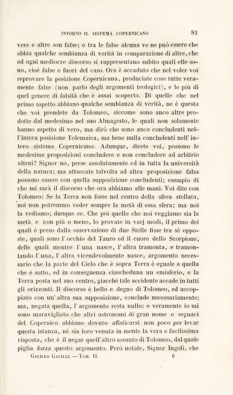 vere e altre son false; e tra le false alcuna ve ne può essere che abbia qualche sembianza di verità in comparazione di altre, che ad ogni mediocre discorso si rappresentano subito quali elle so- no, cioè false e fuori del caso. Ora è accaduto che nel voler voi reprovare la posizione Copernicana, produciate cose tutte vera- mente false (non parlo degli argomenti teologici), e le più di quel genere di falsità che è assai scoperto. Di quelle che nel primo aspetto abbiano qualche sembianza di verità, ne è questa che voi prendete da Tolomeo, siccome sono anco altre pro- dotte dal medesimo nel suo Almagesto, le quali non solamente hanno aspetto di vero, ma dirò che sono anco concludenti nei- l’intera posizione Tolemaica, ma bene nulla concludenti nell’in- tero sistema Copernicano. Adunque, direte voi, possono le medesime proposizioni concludere e non concludere ad arbitrio altrui? Signor no, prese assolutamente ed in tutta la università della natura; ma attaccate talvolta ad altra proposizione falsa possono essere con quella supposizione concludenti; esempio di che mi sarà il discorso che ora abbiamo alle mani. Yoi dite con Tolomeo: Se la Terra non fosse nel centro della sfera stellata, noi non potremmo veder sempre la metà di essa sfera; ma noi la vediamo; dunque ec. Che poi quello che noi veggiamo sia la metà e non più o meno, lo provate in varj modi, il primo dei quali è preso dalla osservazione di due Stelle fìsse tra sè oppo- ste, quali sono 1’ occhio del Tauro ed il cuore dello Scorpione, delle quali mentre Cuna nasce, 1’ altra tramonta, e tramon- tando l’una, l’altra vicendevolmente nasce, argomento neces- sario che la parte del Cielo che è sopra Terra è eguale a quella che è sotto, ed in conseguenza ciascheduna un emisferio, e la Terra posta nel suo centro, giacché tale accidente accade in tutti gli orizzonti. Il discorso è bello e degno di Tolomeo, ed accop- piato con un’altra sua supposizione, conclude necessariamente; ma, negata quella, l’argomento resta nullo: e veramente io mi sono maravigliato che altri astronomi di gran nome e seguaci del Copernico abbiano dovuto affaticarsi non poco per levar questa istanza, ne sia loro venuta in mente la vera e facilissima risposta, che è il negar quell’altro assunto di Tolomeo, dal quale piglia forza questo argomento. Però notate, Signor Ingoli, che Galileo Galilei. — Tom. II. 6